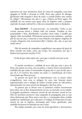 representa um vasto dormitório cheio de camas de campanha, com luzes
apagadas às 22:30h e alvorada às 6:30h. Seria uma espécie de albergue
glorificado onde ninguém é dono de nada e a comida lembra uma cantina
de colégio”. Obviamente isto não é o que a Palavra de Deus sugere. Na
realidade ela nos mostra uma igreja cheia do Espírito onde a primeira
expressão da unção celestial foi a vida em comunidade entre os discípulos.

     Atos 2:42-44-47 - “E perseveravam... na comunhão. Todos os que
creram estavam juntos e tinham tudo em comum. Vendiam as suas
propriedades e bens, distribuindo o produto entre todos, à medida que
alguém tinha necessidade. Diariamente perseveravam unânimes... partiam
pão de casa em casa, e tomavam as suas refeições com alegria e singeleza de
coração...Enquanto isso, acrescentava-lhes o Senhor, dia a dia, os que iam
sendo salvos”

     Não há menção de campanhas evangelísticas, mas apenas da igreja de
Deus vivendo em união, como um Corpo. Foi exatamente isto que o
Senhor havia previsto em João 17.21:

   “A fim de que todos sejam um... para que o mundo creia que tu me
                              enviaste.”

      O mundo reconhecia a realidade da nova vida que unia o povo de
Deus, não apenas na teoria, mas na prática, e muitos foram acrescentados à
multidão dos que criam. O testemunho da igreja não é o que ela diz, mas o
que ela é. O convívio dos irmãos em união é a manifestação do Cristo
ressuscitado que Deus procura.
      As pessoas em geral não se impressionam com os nossos cultos
evangelísticos, nem com os milagres de cura, mas ficariam muito
impressionados com o milagre de irmãos vivendo juntos na vida prática,
demonstrando este amor através da abnegação e das boas obras.
      As pessoas que se davam com os primeiros cristãos encontravam
Jesus neles, isso se dava frequentemente na rua, no mercado ou no templo.
A pregação geralmente começava através de um encontro casual na rua.
Não foi necessário promover uma campanha de propaganda, pois as suas
obras declaravam que Deus estava com eles e o testemunho dessa verdade
espalhou-se rapidamente por toda parte. O milagre de Pentecostes foi que,
através de um só Espírito, derramado pelo Cristo glorificado, uma
multidão de pessoas foi batizada em um Corpo.
      Em tempos passados, por causa da nossa ignorância e preconceitos,
 