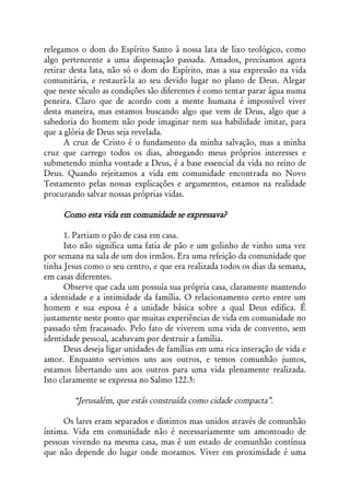 relegamos o dom do Espírito Santo à nossa lata de lixo teológico, como
algo pertencente a uma dispensação passada. Amados, precisamos agora
retirar desta lata, não só o dom do Espírito, mas a sua expressão na vida
comunitária, e restaurá-la ao seu devido lugar no plano de Deus. Alegar
que neste século as condições são diferentes é como tentar parar água numa
peneira. Claro que de acordo com a mente humana é impossível viver
desta maneira, mas estamos buscando algo que vem de Deus, algo que a
sabedoria do homem não pode imaginar nem sua habilidade imitar, para
que a glória de Deus seja revelada.
      A cruz de Cristo é o fundamento da minha salvação, mas a minha
cruz que carrego todos os dias, abnegando meus próprios interesses e
submetendo minha vontade a Deus, é a base essencial da vida no reino de
Deus. Quando rejeitamos a vida em comunidade encontrada no Novo
Testamento pelas nossas explicações e argumentos, estamos na realidade
procurando salvar nossas próprias vidas.

     Como esta vida em comunidade se expressava?

      1. Partiam o pão de casa em casa.
      Isto não significa uma fatia de pão e um golinho de vinho uma vez
por semana na sala de um dos irmãos. Era uma refeição da comunidade que
tinha Jesus como o seu centro, e que era realizada todos os dias da semana,
em casas diferentes.
      Observe que cada um possuía sua própria casa, claramente mantendo
a identidade e a intimidade da família. O relacionamento certo entre um
homem e sua esposa é a unidade básica sobre a qual Deus edifica. É
justamente neste ponto que muitas experiências de vida em comunidade no
passado têm fracassado. Pelo fato de viverem uma vida de convento, sem
identidade pessoal, acabavam por destruir a família.
      Deus deseja ligar unidades de famílias em uma rica interação de vida e
amor. Enquanto servimos uns aos outros, e temos comunhão juntos,
estamos libertando uns aos outros para uma vida plenamente realizada.
Isto claramente se expressa no Salmo 122.3:

        “Jerusalém, que estás construída como cidade compacta”.

     Os lares eram separados e distintos mas unidos através de comunhão
íntima. Vida em comunidade não é necessariamente um amontoado de
pessoas vivendo na mesma casa, mas é um estado de comunhão contínua
que não depende do lugar onde moramos. Viver em proximidade é uma
 