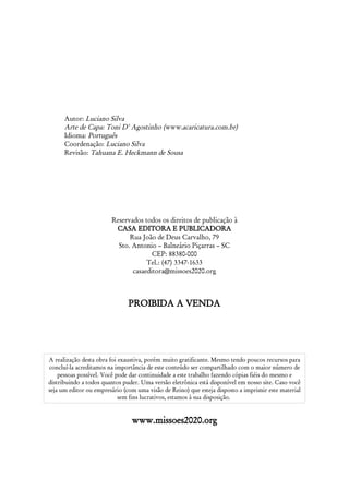 Autor: Luciano Silva
      Arte de Capa: Toni D' Agostinho (www.acaricatura.com.br)
      Idioma: Português
      Coordenação: Luciano Silva
      Revisão: Tahuana E. Heckmann de Sousa




                        Reservados todos os direitos de publicação à
                         CASA EDITORA E PUBLICADORA
                              Rua João de Deus Carvalho, 79
                          Sto. Antonio – Balneário Piçarras – SC
                                      CEP: 88380-000
                                    Tel.: (47) 3347-1633
                               casaeditora@missoes2020.org



                               PROIBIDA A VENDA




A realização desta obra foi exaustiva, porém muito gratificante. Mesmo tendo poucos recursos para
concluí-la acreditamos na importância de este conteúdo ser compartilhado com o maior número de
    pessoas possível. Você pode dar continuidade a este trabalho fazendo cópias fiéis do mesmo e
distribuindo a todos quantos puder. Uma versão eletrônica está disponível em nosso site. Caso você
seja um editor ou empresário (com uma visão de Reino) que esteja disposto a imprimir este material
                            sem fins lucrativos, estamos à sua disposição.


                                www.missoes2020.org
 