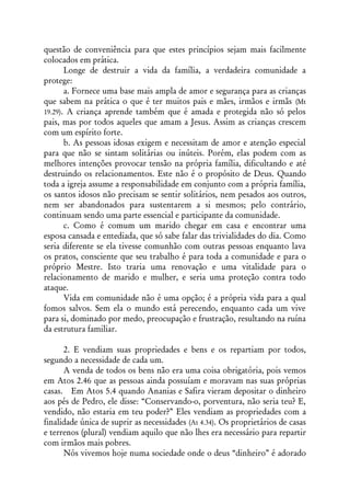 questão de conveniência para que estes princípios sejam mais facilmente
colocados em prática.
       Longe de destruir a vida da família, a verdadeira comunidade a
protege:
       a. Fornece uma base mais ampla de amor e segurança para as crianças
que sabem na prática o que é ter muitos pais e mães, irmãos e irmãs (Mt
19.29). A criança aprende também que é amada e protegida não só pelos
pais, mas por todos aqueles que amam a Jesus. Assim as crianças crescem
com um espírito forte.
       b. As pessoas idosas exigem e necessitam de amor e atenção especial
para que não se sintam solitárias ou inúteis. Porém, elas podem com as
melhores intenções provocar tensão na própria família, dificultando e até
destruindo os relacionamentos. Este não é o propósito de Deus. Quando
toda a igreja assume a responsabilidade em conjunto com a própria família,
os santos idosos não precisam se sentir solitários, nem pesados aos outros,
nem ser abandonados para sustentarem a si mesmos; pelo contrário,
continuam sendo uma parte essencial e participante da comunidade.
       c. Como é comum um marido chegar em casa e encontrar uma
esposa cansada e entediada, que só sabe falar das trivialidades do dia. Como
seria diferente se ela tivesse comunhão com outras pessoas enquanto lava
os pratos, consciente que seu trabalho é para toda a comunidade e para o
próprio Mestre. Isto traria uma renovação e uma vitalidade para o
relacionamento de marido e mulher, e seria uma proteção contra todo
ataque.
       Vida em comunidade não é uma opção; é a própria vida para a qual
fomos salvos. Sem ela o mundo está perecendo, enquanto cada um vive
para si, dominado por medo, preocupação e frustração, resultando na ruína
da estrutura familiar.

      2. E vendiam suas propriedades e bens e os repartiam por todos,
segundo a necessidade de cada um.
      A venda de todos os bens não era uma coisa obrigatória, pois vemos
em Atos 2.46 que as pessoas ainda possuíam e moravam nas suas próprias
casas. Em Atos 5.4 quando Ananias e Safira vieram depositar o dinheiro
aos pés de Pedro, ele disse: “Conservando-o, porventura, não seria teu? E,
vendido, não estaria em teu poder?” Eles vendiam as propriedades com a
finalidade única de suprir as necessidades (At 4.34). Os proprietários de casas
e terrenos (plural) vendiam aquilo que não lhes era necessário para repartir
com irmãos mais pobres.
      Nós vivemos hoje numa sociedade onde o deus “dinheiro” é adorado
 