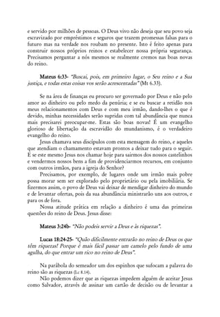 e servido por milhões de pessoas. O Deus vivo não deseja que seu povo seja
escravizado por empréstimos e seguros que trazem promessas falsas para o
futuro mas na verdade nos roubam no presente. Isto é feito apenas para
construir nossos próprios reinos e estabelecer nossa própria segurança.
Precisamos perguntar a nós mesmos se realmente cremos nas boas novas
do reino.

      Mateus 6:33- “Buscai, pois, em primeiro lugar, o Seu reino e a Sua
justiça, e todas estas coisas vos serão acrescentadas” (Mt 6.33).

      Se na área de finanças eu procuro ser governado por Deus e não pelo
amor ao dinheiro ou pelo medo da penúria; e se eu buscar a retidão nos
meus relacionamentos com Deus e com meu irmão, dando-lhes o que é
devido, minhas necessidades serão supridas com tal abundância que nunca
mais precisarei preocupar-me. Estas são boas novas! É um evangelho
glorioso de libertação da escravidão do mundanismo, é o verdadeiro
evangelho do reino.
      Jesus chamava seus discípulos com esta mensagem do reino, e aqueles
que atendiam o chamamento estavam prontos a deixar tudo para o seguir.
E se este mesmo Jesus nos chamar hoje para sairmos dos nossos castelinhos
e vendermos nossos bens a fim de providenciarmos recursos, em conjunto
com outros irmãos, para a igreja do Senhor?
      Precisamos, por exemplo, de lugares onde um irmão mais pobre
possa morar sem ser explorado pelo proprietário ou pela imobiliária. Se
fizermos assim, o povo de Deus vai deixar de mendigar dinheiro do mundo
e de levantar ofertas, pois da sua abundância ministrarão uns aos outros, e
para os de fora.
      Nossa atitude prática em relação a dinheiro é uma das primeiras
questões do reino de Deus. Jesus disse:

     Mateus 3:24b- “Não podeis servir a Deus e às riquezas”.

     Lucas 18:24-25- “Quão dificilmente entrarão no reino de Deus os que
têm riquezas! Porque é mais fácil passar um camelo pelo fundo de uma
agulha, do que entrar um rico no reino de Deus”.

      Na parábola do semeador um dos espinhos que sufocam a palavra do
reino são as riquezas (Lc 8.14).
      Não podemos dizer que as riquezas impedem alguém de aceitar Jesus
como Salvador, através de assinar um cartão de decisão ou de levantar a
 