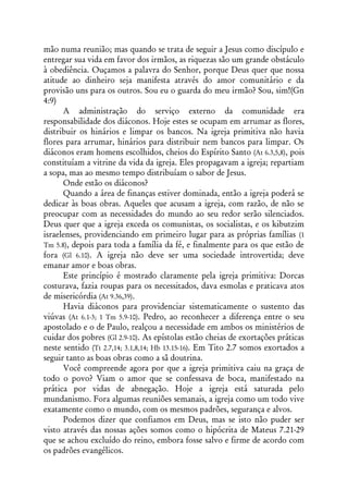 mão numa reunião; mas quando se trata de seguir a Jesus como discípulo e
entregar sua vida em favor dos irmãos, as riquezas são um grande obstáculo
à obediência. Ouçamos a palavra do Senhor, porque Deus quer que nossa
atitude ao dinheiro seja manifesta através do amor comunitário e da
provisão uns para os outros. Sou eu o guarda do meu irmão? Sou, sim!(Gn
4:9)
      A administração do serviço externo da comunidade era
responsabilidade dos diáconos. Hoje estes se ocupam em arrumar as flores,
distribuir os hinários e limpar os bancos. Na igreja primitiva não havia
flores para arrumar, hinários para distribuir nem bancos para limpar. Os
diáconos eram homens escolhidos, cheios do Espírito Santo (At 6.3,5,8), pois
constituíam a vitrine da vida da igreja. Eles propagavam a igreja; repartiam
a sopa, mas ao mesmo tempo distribuíam o sabor de Jesus.
      Onde estão os diáconos?
      Quando a área de finanças estiver dominada, então a igreja poderá se
dedicar às boas obras. Aqueles que acusam a igreja, com razão, de não se
preocupar com as necessidades do mundo ao seu redor serão silenciados.
Deus quer que a igreja exceda os comunistas, os socialistas, e os kibutzim
israelenses, providenciando em primeiro lugar para as próprias famílias (1
Tm 5.8), depois para toda a família da fé, e finalmente para os que estão de
fora (Gl 6.10). A igreja não deve ser uma sociedade introvertida; deve
emanar amor e boas obras.
      Este princípio é mostrado claramente pela igreja primitiva: Dorcas
costurava, fazia roupas para os necessitados, dava esmolas e praticava atos
de misericórdia (At 9.36,39).
      Havia diáconos para providenciar sistematicamente o sustento das
viúvas (At 6.1-3; 1 Tm 5.9-10). Pedro, ao reconhecer a diferença entre o seu
apostolado e o de Paulo, realçou a necessidade em ambos os ministérios de
cuidar dos pobres (Gl 2.9-10). As epístolas estão cheias de exortações práticas
neste sentido (Tt 2.7,14; 3.1,8,14; Hb 13.15-16). Em Tito 2.7 somos exortados a
seguir tanto as boas obras como a sã doutrina.
      Você compreende agora por que a igreja primitiva caiu na graça de
todo o povo? Viam o amor que se confessava de boca, manifestado na
prática por vidas de abnegação. Hoje a igreja está saturada pelo
mundanismo. Fora algumas reuniões semanais, a igreja como um todo vive
exatamente como o mundo, com os mesmos padrões, segurança e alvos.
      Podemos dizer que confiamos em Deus, mas se isto não puder ser
visto através das nossas ações somos como o hipócrita de Mateus 7.21-29
que se achou excluído do reino, embora fosse salvo e firme de acordo com
os padrões evangélicos.
 