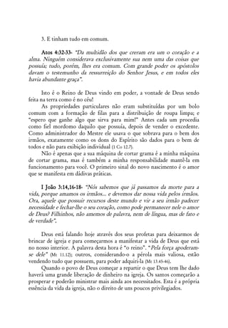 3. E tinham tudo em comum.

      Atos 4:32-33- “Da multidão dos que creram era um o coração e a
alma. Ninguém considerava exclusivamente sua nem uma das coisas que
possuía; tudo, porém, lhes era comum. Com grande poder os apóstolos
davam o testemunho da ressurreição do Senhor Jesus, e em todos eles
havia abundante graça”.

       Isto é o Reino de Deus vindo em poder, a vontade de Deus sendo
feita na terra como é no céu!
       As propriedades particulares não eram substituídas por um bolo
comum com a formação de filas para a distribuição de roupa limpa; e
“espero que ganhe algo que sirva para mim!” Antes cada um procedia
como fiel mordomo daquilo que possuía, depois de vender o excedente.
Como administrador do Mestre ele usava o que sobrava para o bem dos
irmãos, exatamente como os dons do Espírito são dados para o bem de
todos e não para exibição individual (1 Co 12.7).
       Não é apenas que a sua máquina de cortar grama é a minha máquina
de cortar grama, mas é também a minha responsabilidade mantê-la em
funcionamento para você. O primeiro sinal do novo nascimento é o amor
que se manifesta em dádivas práticas.

      I João 3:14,16-18- “Nós sabemos que já passamos da morte para a
vida, porque amamos os irmãos... e devemos dar nossa vida pelos irmãos.
Ora, aquele que possuir recursos deste mundo e vir a seu irmão padecer
necessidade e fechar-lhe o seu coração, como pode permanecer nele o amor
de Deus? Filhinhos, não amemos de palavra, nem de língua, mas de fato e
de verdade”.

      Deus está falando hoje através dos seus profetas para deixarmos de
brincar de igreja e para começarmos a manifestar a vida de Deus que está
no nosso interior. A palavra desta hora é “o reino”. “ Pela força apoderam-
se dele” (Mt 11.12); outros, considerando-o a pérola mais valiosa, estão
vendendo tudo que possuem, para poder adquiri-la (Mt 13.45-46).
      Quando o povo de Deus começar a repartir o que Deus tem lhe dado
haverá uma grande liberação de dinheiro na igreja. Os santos começarão a
prosperar e poderão ministrar mais ainda aos necessitados. Esta é a própria
essência da vida da igreja, não o direito de uns poucos privilegiados.
 