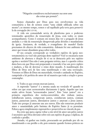 “Ninguém considerava exclusivamente sua nem uma
                       das coisas que possuía”.

      Somos chamados por Deus para nos envolvermos na vida
comunitária a fim de sermos como “uma cidade edificada sobre um
monte”; ao mesmo tempo, somos o sal espalhado pela terra para preservá-
la da corrupção (Mt 5.13-14).
      A vida em comunidade servia de plataforma para o poderoso
testemunho apostólico da ressurreição de Jesus, com todos os sinais
acompanhantes. Como é comum em nossos dias ver a pregação de Jesus
anulada e a vida da ressurreição desaprovada pelas divisões e mundanismo
da igreja. Ansiamos, de verdade, o evangelismo do mundo? Então
precisamos do alicerce da vida comunitária. Ademais foi este ambiente de
amor que trouxe abundante graça sobre todos.
      O seu coração corresponde ao verdadeiro espírito da igreja neo-
testamentária ou você não participa deste espírito? Você se encaixaria num
ambiente de abertura e doação de si ou se destacaria pelo seu espírito
egoísta e sectário? Esta não é uma pergunta teórica, mas é a questão crítica
desta hora em que Deus está preparando e trazendo à luz um povo repleto
e maduro, a fim de derrotar o reino deste mundo. A manifestação dos
filhos de Deus será de fato uma manifestação e não uma teorização.
Veremos os filhos de Deus em maturidade, vivendo e andando no Espírito,
cumprindo a lei perfeita do amor de tal maneira que toda a criação o possa
contemplar.

      4. Todos os que creram estavam juntos.
      A expressão “juntos” é a mesma usada no versículo 47 quando se
refere aos que eram acrescentados diariamente à igreja. Aqueles que iam
sendo salvos foram “acrescentados juntos”. Este “estar juntos” era a
primeira experiência dos recém-convertidos; eles vinham juntos,
trabalhavam juntos, compravam juntos, cozinhavam juntos, comiam
juntos, passeavam juntos, distraíam-se juntos e amavam a Jesus juntos.
Tudo isso porque já amavam uns aos outros. Eles não tentavam produzir
amor e unanimidade; pelo batismo do Espírito Santo já os possuíam.
Faltava agora simplesmente expressá-los e preservá-los no vínculo da paz.
      Eu creio que para a igreja voltar a este nível de amor uns pelos outros
é necessário que Deus derrame sobre nós um espírito de graça e súplicas, de
confissão e perdão.
      Amado, vá ganhar seu irmão, procurando ser perdoado por ele ou
manifestando o seu perdão a ele; pois somente quando formos práticos no
 