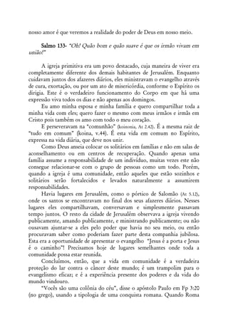 nosso amor é que veremos a realidade do poder de Deus em nosso meio.

     Salmo 133- “Oh! Quão bom e quão suave é que os irmão vivam em
união!”

      A igreja primitiva era um povo destacado, cuja maneira de viver era
completamente diferente dos demais habitantes de Jerusalém. Enquanto
cuidavam juntos dos afazeres diários, eles ministravam o evangelho através
de cura, exortação, ou por um ato de misericórdia, conforme o Espírito os
dirigia. Este é o verdadeiro funcionamento do Corpo em que há uma
expressão viva todos os dias e não apenas aos domingos.
      Eu amo minha esposa e minha família e quero compartilhar toda a
minha vida com eles; quero fazer o mesmo com meus irmãos e irmãs em
Cristo pois também os amo com todo o meu coração.
      E perseveravam na “comunhão” (koinonia, At 2.42). É a mesma raiz de
“tudo em comum” (koina, v.44). É esta vida em comum no Espírito,
expressa na vida diária, que deve nos unir.
      Como Deus anseia colocar os solitários em famílias e não em salas de
aconselhamento ou em centros de recuperação. Quando apenas uma
família assume a responsabilidade de um indivíduo, muitas vezes este não
consegue relacionar-se com o grupo de pessoas como um todo. Porém,
quando a igreja é uma comunidade, então aqueles que estão sozinhos e
solitários serão fortalecidos e levados naturalmente a assumirem
responsabilidades.
      Havia lugares em Jerusalém, como o pórtico de Salomão (At 5.12),
onde os santos se encontravam no final dos seus afazeres diários. Nesses
lugares eles compartilhavam, conversavam e simplesmente passavam
tempo juntos. O resto da cidade de Jerusalém observava a igreja vivendo
publicamente, amando publicamente, e ministrando publicamente; ou não
ousavam ajuntar-se a eles pelo poder que havia no seu meio, ou então
procuravam saber como poderiam fazer parte desta companhia jubilosa.
Esta era a oportunidade de apresentar o evangelho “Jesus é a porta e Jesus
é o caminho”! Precisamos hoje de lugares semelhantes onde toda a
comunidade possa estar reunida.
      Concluímos, então, que a vida em comunidade é a verdadeira
proteção do lar contra o câncer deste mundo; é um trampolim para o
evangelismo eficaz; e é a experiência presente dos poderes e da vida do
mundo vindouro.
      “Vocês são uma colônia do céu”, disse o apóstolo Paulo em Fp 3:20
(no grego), usando a tipologia de uma conquista romana. Quando Roma
 