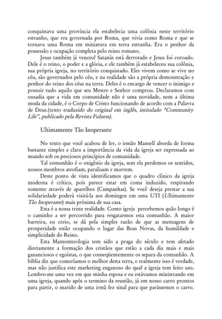 conquistava uma província ela estabelecia uma colônia neste território
estranho, que era governada por Roma, que vivia como Roma e que se
tornava uma Roma em miniatura em terra estranha. Era o penhor da
possessão e ocupação completa pelo reino romano.
      Jesus também já venceu! Satanás está derrotado e Jesus foi coroado.
Dele é o reino, o poder e a glória, e ele também já estabeleceu sua colônia,
sua própria igreja, no território conquistado. Eles vivem como se vive no
céu, são governados pelo céu, e na realidade são a própria demonstração e
penhor do reino dos céus na terra. Deles é o encargo de vencer o inimigo e
possuir tudo aquilo que seu Mestre e Senhor comprou. Declaramos com
ousadia que a vida em comunidade não é uma novidade, nem a última
moda da cidade, é o Corpo de Cristo funcionando de acordo com a Palavra
de Deus.(texto traduzido do original em inglês, intitulado “Community
Life”, publicado pela Revista Fulness).

     Ultimamente Tão Inoperante

      No texto que você acabou de ler, o irmão Mansell aborda de forma
bastante simples e clara a importância da vida da igreja ser expressada ao
mundo sob os preciosos princípios de comunidade.
      Tal comunhão é o oxigênio da igreja, sem ela perdemos os sentidos,
nossos membros atrofiam, paralisam e morrem.
      Deste ponto de vista identificamos que o quadro clínico da igreja
moderna é crítico, pois parece estar em coma induzido, respirando
somente através de aparelhos (Campanhas). Se você deseja prestar a sua
solidariedade poderá visitá-la aos domingos em uma UTI (Ultimamente
Tão Inoperante) mais próxima de sua casa.
      Esta é a nossa triste realidade. Como igreja percebemos quão longo é
o caminho a ser percorrido para resgatarmos esta comunhão. A maior
barreira, eu creio, se dá pela simples razão de que as mensagens de
prosperidade estão ocupando o lugar das Boas Novas, da humildade e
simplicidade do Reino.
      Esta Mamomteologia tem sido a praga do século e tem afetado
diretamente a formação dos cristãos que estão a cada dia mais e mais
gananciosos e egoístas, o que conseqüentemente os separa da comunhão. A
bíblia diz que comeríamos o melhor desta terra, e realmente isso é verdade,
mas não justifica este marketing enganoso do qual a igreja tem feito uso.
Lembro-me uma vez em que minha esposa e eu estávamos ministrando em
uma igreja, quando após o termino da reunião, já em nosso carro prontos
para partir, o marido de uma irmã fez sinal para que parássemos o carro.
 