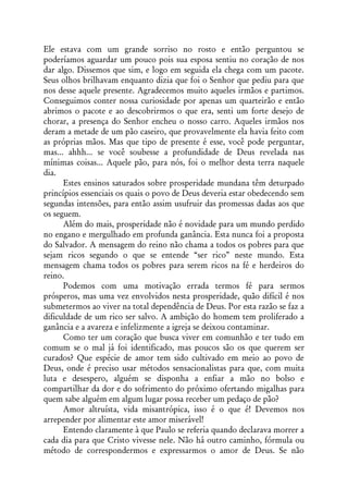 Ele estava com um grande sorriso no rosto e então perguntou se
poderíamos aguardar um pouco pois sua esposa sentiu no coração de nos
dar algo. Dissemos que sim, e logo em seguida ela chega com um pacote.
Seus olhos brilhavam enquanto dizia que foi o Senhor que pediu para que
nos desse aquele presente. Agradecemos muito aqueles irmãos e partimos.
Conseguimos conter nossa curiosidade por apenas um quarteirão e então
abrimos o pacote e ao descobrirmos o que era, senti um forte desejo de
chorar, a presença do Senhor encheu o nosso carro. Aqueles irmãos nos
deram a metade de um pão caseiro, que provavelmente ela havia feito com
as próprias mãos. Mas que tipo de presente é esse, você pode perguntar,
mas... ahhh... se você soubesse a profundidade de Deus revelada nas
mínimas coisas... Aquele pão, para nós, foi o melhor desta terra naquele
dia.
      Estes ensinos saturados sobre prosperidade mundana têm deturpado
princípios essenciais os quais o povo de Deus deveria estar obedecendo sem
segundas intensões, para então assim usufruir das promessas dadas aos que
os seguem.
      Além do mais, prosperidade não é novidade para um mundo perdido
no engano e mergulhado em profunda ganância. Esta nunca foi a proposta
do Salvador. A mensagem do reino não chama a todos os pobres para que
sejam ricos segundo o que se entende “ser rico” neste mundo. Esta
mensagem chama todos os pobres para serem ricos na fé e herdeiros do
reino.
      Podemos com uma motivação errada termos fé para sermos
prósperos, mas uma vez envolvidos nesta prosperidade, quão difícil é nos
submetermos ao viver na total dependência de Deus. Por esta razão se faz a
dificuldade de um rico ser salvo. A ambição do homem tem proliferado a
ganância e a avareza e infelizmente a igreja se deixou contaminar.
      Como ter um coração que busca viver em comunhão e ter tudo em
comum se o mal já foi identificado, mas poucos são os que querem ser
curados? Que espécie de amor tem sido cultivado em meio ao povo de
Deus, onde é preciso usar métodos sensacionalistas para que, com muita
luta e desespero, alguém se disponha a enfiar a mão no bolso e
compartilhar da dor e do sofrimento do próximo ofertando migalhas para
quem sabe alguém em algum lugar possa receber um pedaço de pão?
      Amor altruísta, vida misantrópica, isso é o que é! Devemos nos
arrepender por alimentar este amor miserável!
      Entendo claramente à que Paulo se referia quando declarava morrer a
cada dia para que Cristo vivesse nele. Não há outro caminho, fórmula ou
método de correspondermos e expressarmos o amor de Deus. Se não
 
