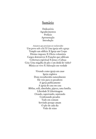 Sumário
                  Dedicatória
                Agradecimentos
                   Prefácio
                 Apresentação
                  Introdução

       Assuntos que precisam ser esclarecidos
 Um povo sob a lei X Uma igreja sob a graça
    Templo um edifício X Igreja um Corpo
      Dízimo imposto X Oferta voluntária
  Cargos destrutivos X Funções que edificam
     Cobertura espiritual X Jesus o Cabeça
Ceia: Uma migalha de pão e um dedal de vinho?
    Música ao vivo X Adoração em verdade

           Vivendo como igreja em casas
                    Igreja orgânica
         Dons reconhecidos naturalmente
             Ele veio para os pecadores
                A igreja publicamente
               A igreja de casa em casa
   Bíblias, sofá, almofadas, pipoca, uma família.
             Liberdade X Libertinagem
          Orando, suportando, sujeitando
                Confessando pecados
                  Tudo em comum
               Servindo porque amam
                  O pão de cada dia
                    Visão de reino
 