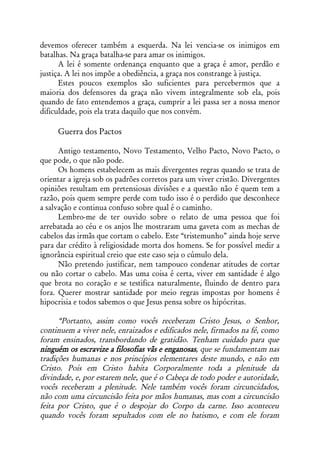 devemos oferecer também a esquerda. Na lei vencia-se os inimigos em
batalhas. Na graça batalha-se para amar os inimigos.
      A lei é somente ordenança enquanto que a graça é amor, perdão e
justiça. A lei nos impõe a obediência, a graça nos constrange à justiça.
      Estes poucos exemplos são suficientes para percebermos que a
maioria dos defensores da graça não vivem integralmente sob ela, pois
quando de fato entendemos a graça, cumprir a lei passa ser a nossa menor
dificuldade, pois ela trata daquilo que nos convém.

     Guerra dos Pactos

      Antigo testamento, Novo Testamento, Velho Pacto, Novo Pacto, o
que pode, o que não pode.
      Os homens estabelecem as mais divergentes regras quando se trata de
orientar a igreja sob os padrões corretos para um viver cristão. Divergentes
opiniões resultam em pretensiosas divisões e a questão não é quem tem a
razão, pois quem sempre perde com tudo isso é o perdido que desconhece
a salvação e continua confuso sobre qual é o caminho.
      Lembro-me de ter ouvido sobre o relato de uma pessoa que foi
arrebatada ao céu e os anjos lhe mostraram uma gaveta com as mechas de
cabelos das irmãs que cortam o cabelo. Este “tristemunho” ainda hoje serve
para dar crédito à religiosidade morta dos homens. Se for possível medir a
ignorância espiritual creio que este caso seja o cúmulo dela.
      Não pretendo justificar, nem tampouco condenar atitudes de cortar
ou não cortar o cabelo. Mas uma coisa é certa, viver em santidade é algo
que brota no coração e se testifica naturalmente, fluindo de dentro para
fora. Querer mostrar santidade por meio regras impostas por homens é
hipocrisia e todos sabemos o que Jesus pensa sobre os hipócritas.

      “Portanto, assim como vocês receberam Cristo Jesus, o Senhor,
continuem a viver nele, enraizados e edificados nele, firmados na fé, como
foram ensinados, transbordando de gratidão. Tenham cuidado para que
ninguém os escravize a filosofias vãs e enganosas, que se fundamentam nas
tradições humanas e nos princípios elementares deste mundo, e não em
Cristo. Pois em Cristo habita Corporalmente toda a plenitude da
divindade, e, por estarem nele, que é o Cabeça de todo poder e autoridade,
vocês receberam a plenitude. Nele também vocês foram circuncidados,
não com uma circuncisão feita por mãos humanas, mas com a circuncisão
feita por Cristo, que é o despojar do Corpo da carne. Isso aconteceu
quando vocês foram sepultados com ele no batismo, e com ele foram
 