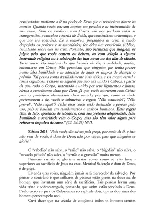ressuscitados mediante a fé no poder de Deus que o ressuscitou dentre os
mortos. Quando vocês estavam mortos em pecados e na incircuncisão da
sua carne, Deus os vivificou com Cristo. Ele nos perdoou todas as
transgressões, e cancelou a escrita de dívida, que consistia em ordenanças, e
que nos era contrária. Ele a removeu, pregando-a na cruz, e, tendo
despojado os poderes e as autoridades, fez deles um espetáculo público,
triunfando sobre eles na cruz. Portanto, não permitam que ninguém os
julgue pelo que vocês comem ou bebem, ou com relação a alguma
festividade religiosa ou à celebração das luas novas ou dos dias de sábado.
Estas coisas são sombras do que haveria de vir; a realidade, porém,
encontra-se em Cristo. Não permitam que ninguém que tenha prazer
numa falsa humildade e na adoração de anjos os impeça de alcançar o
prêmio. Tal pessoa conta detalhadamente suas visões, e sua mente carnal a
torna orgulhosa. Trata-se de alguém que não está unido à Cabeça, a partir
da qual todo o Corpo, sustentado e unido por seus ligamentos e juntas,
efetua o crescimento dado por Deus. Já que vocês morreram com Cristo
para os princípios elementares deste mundo, por que, como se ainda
pertencessem a ele, vocês se submetem a regras: “Não manuseie!”, “Não
prove!”, “Não toque!”? Todas essas coisas estão destinadas a perecer pelo
uso, pois se baseiam em mandamentos e ensinos humanos. Essas regras
têm, de fato, aparência de sabedoria, com sua pretensa religiosidade, falsa
humildade e severidade com o Corpo, mas não têm valor algum para
refrear os impulsos da carne.” (Cl. 2:6-23) NVI.

      Efésios 2:8-9- “Pois vocês são salvos pela graça, por meio da fé, e isto
não vem de vocês, é dom de Deus; não por obras, para que ninguém se
glorie.”

      O “cabelão” não salva, o “saião” não salva, o “bigodão” não salva, o
“suvacão peludo” não salva, o “ternão e o gravatão” muito menos.
      Homens carnais se gloriam nestas coisas como se elas fossem
superiores ao sacrifício de Jesus na cruz. Mentira! Salvação é dom de Deus,
é de graça.
      Entenda uma coisa, ninguém jamais será merecedor da salvação. Por
pensar o contrário é que milhares de pessoas estão presas na doutrina de
homens que inventam uma série de sacrifícios. Tais pessoas levam uma
vida triste e sobrecarregada, pensando que assim estão servindo a Deus.
Paulo escreveu para os Colossenses no capítulo dois, que as doutrinas dos
homens perecem pelo uso.
      Ouvi dizer que na década de cinqüenta todos os homens crentes
 