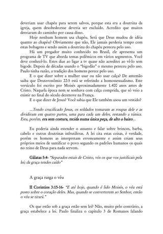deveriam usar chapéu para serem salvos, porque esta era a doutrina da
igreja, quem desobedecesse deveria ser excluído. Acredito que muitos
desviaram do caminho por causa disso.
      Hoje nenhum homem usa chapéu. Será que Deus mudou de idéia
quanto ao chapéu? Obviamente que não, Ele jamais perderia tempo com
estas bobagens e sendo assim a doutrina do chapéu pereceu pelo uso.
      Há um pregador muito conhecido no Brasil, ele apresenta um
programa de TV que aborda temas polêmicos em vários segmentos. Você
deve conhecê-lo. Estes dias ao ligar a tv quase não acreditei ao vê-lo sem
bigode. Depois de décadas usando o “bigodão” o mesmo pereceu pelo uso.
Paulo tinha razão, a tradição dos homens perece pelo uso.
      E o que dizer sobre a mulher usar ou não usar calça? De antemão
saiba que Deuteronômio 22:5 está se referindo a homossexualismo. Este
versículo foi escrito por Moisés aproximadamente 1.400 anos antes de
Cristo. Naquela época nem se sonhava com calça comprida, que só veio a
existir no final do século dezenove na França.
      E o que dizer de Jesus? Você sabia que Ele também usou um vestido?

      ...Tendo crucificado Jesus, os soldados tomaram as roupas dele e as
dividiram em quatro partes, uma para cada um deles, restando a túnica.
Esta, porém, era sem costura, tecida numa única peça, de alto a baixo...

      Eu poderia ainda estender o assunto e falar sobre brincos, barba,
cabelo e outras doutrinas infrutíferas. A lei cita estas coisas, é verdade,
porém os homens as interpretam erroneamente e assim criam seus
próprios meios de santificar o povo segundo os padrões humanos os quais
no reino de Deus para nada servem.

       Gálatas 5:4- “Separados estais de Cristo, vós os que vos justificais pela
lei; da graça tendes caído”


      A graça rasga o véu

     II Corintios 3:15-16- “E até hoje, quando é lido Moisés, o véu está
posto sobre o coração deles. Mas, quando se converterem ao Senhor, então
o véu se tirará.”

     Os que estão sob a graça estão sem lei? Não, muito pelo contrário, a
graça estabelece a lei. Paulo finaliza o capítulo 3 de Romanos falando
 