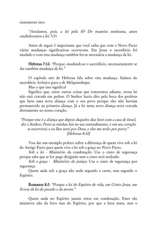 exatamente isso:

      “Anulamos, pois, a lei pela fé? De maneira nenhuma, antes
estabelecemos a lei.”v31

      Antes de seguir é importante que você saiba que com o Novo Pacto
várias mudanças significativas ocorreram. Em Jesus o sacerdócio foi
mudado e com esta mudança também fez-se necessária a mudança da lei.

      Hebreus 7:12- “Porque, mudando-se o sacerdócio, necessariamente se
faz também mudança da lei.”

      O capítulo sete de Hebreus fala sobre esta mudança. Saímos do
sacerdócio Arônico para o de Melquisedeque.
      Mas o que isso significa?
      Significa que, entre outras coisas que trataremos adiante, nossa lei
não está cravada em pedras. O Senhor havia dito pela boca dos profetas
que faria uma nova aliança com o seu povo porque eles não haviam
permanecido na primeira aliança. Já a lei nesta nova aliança seria cravada
diretamente no nosso coração.

“Porque esta é a aliança que depois daqueles dias farei com a casa de Israel,
diz o Senhor; Porei as minhas leis no seu entendimento, e em seu coração
    as escreverei; e eu lhes serei por Deus, e eles me serão por povo;”
                                (Hebreus 8:10)

     Vou dar um exemplo prático sobre a diferença de quem vive sob a lei
do Antigo Pacto para quem vive a lei sob a graça no Novo Pacto.
     Sob a lei - Ministério da condenação: Usa o cinto de segurança
porque sabe que se for pego dirigindo sem o cinto será multado.
     Sob a graça - Ministério da justiça: Usa o cinto de segurança por
segurança.
     Quem anda sob a graça não anda segundo a carne, mas segundo o
Espírito.

      Romanos 8:2- “Porque a lei do Espírito de vida, em Cristo Jesus, me
livrou da lei do pecado e da morte.”

     Quem anda no Espírito jamais entra em condenação. Estes são
ministros não da letra mas do Espírito, por que a letra mata, mas o
 