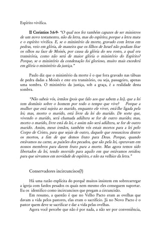 Espírito vivifica.

      II Corintios 3:6-9- “O qual nos fez também capazes de ser ministros
de um novo testamento, não da letra, mas do espírito; porque a letra mata
e o espírito vivifica. E, se o ministério da morte, gravado com letras em
pedras, veio em glória, de maneira que os filhos de Israel não podiam fitar
os olhos na face de Moisés, por causa da glória do seu rosto, a qual era
transitória, como não será de maior glória o ministério do Espírito?
Porque, se o ministério da condenação foi glorioso, muito mais excederá
em glória o ministério da justiça.”

     Paulo diz que o ministério da morte é o que fora gravado nas tábuas
de pedra dadas a Moisés e este era transitório, ou seja, passageiro, apenas
uma sombra. O ministério da justiça, sob a graça, é a realidade desta
sombra.

      “Não sabeis vós, irmãos (pois que falo aos que sabem a lei), que a lei
tem domínio sobre o homem por todo o tempo que vive?                Porque a
mulher que está sujeita ao marido, enquanto ele viver, está-lhe ligada pela
lei; mas, morto o marido, está livre da lei do marido. De sorte que,
vivendo o marido, será chamada adúltera se for de outro marido; mas,
morto o marido, livre está da lei, e assim não será adúltera, se for de outro
marido. Assim, meus irmãos, também vós estais mortos para a lei pelo
Corpo de Cristo, para que sejais de outro, daquele que ressuscitou dentre
os mortos, a fim de que demos fruto para Deus. Porque, quando
estávamos na carne, as paixões dos pecados, que são pela lei, operavam em
nossos membros para darem fruto para a morte. Mas agora temos sido
libertados da lei, tendo morrido para aquilo em que estávamos retidos;
para que sirvamos em novidade de espírito, e não na velhice da letra.”


      Conservadores incircuncisos(?)

      Há uma razão explícita do porquê muitos insistem em sobrecarregar
a igreja com fardos pesados os quais nem mesmo eles conseguem suportar.
Eu os identifico como incircuncisos que pregam a circuncisão.
      Em resumo, a questão é que no Velho Pacto eram as ovelhas que
davam a vida pelos pastores, elas eram o sacrifício. Já no Novo Pacto é o
pastor quem deve se sacrificar e dar a vida pelas ovelhas.
      Agora você percebe que não é por nada, a não ser por conveniência,
 