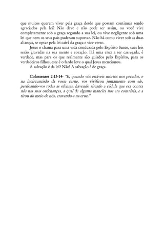 que muitos querem viver pela graça desde que possam continuar sendo
agraciados pela lei? Não deve e não pode ser assim, ou você vive
completamente sob a graça segundo a sua lei, ou vive negligente sob uma
lei que nem os seus pais puderam suportar. Não há como viver sob as duas
alianças, se optar pela lei cairá da graça e vice verso.
      Jesus o chama para uma vida conduzida pelo Espírito Santo, suas leis
serão gravadas na sua mente e coração. Há uma cruz a ser carregada, é
verdade, mas para os que realmente são guiados pelo Espírito, para os
verdadeiros filhos, este é o fardo leve o qual Jesus mencionou.
      A salvação é da lei? Não! A salvação é de graça.

      Colossenses 2:13-14- “E, quando vós estáveis mortos nos pecados, e
na incircuncisão da vossa carne, vos vivificou juntamente com ele,
perdoando-vos todas as ofensas, havendo riscado a cédula que era contra
nós nas suas ordenanças, a qual de alguma maneira nos era contrária, e a
tirou do meio de nós, cravando-a na cruz.”
 