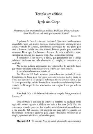 Templo um edifício
                                  X
                          Igreja um Corpo

  Homens avaliam seus templos em milhões de dólares. Deus avalia uma
          alma. Ele diz: ela vale mais que o mundo inteiro!
                                                               Luciano Silva

       A palavra de Deus é realmente fantástica! Quando a estudamos com
sinceridade e com um imenso desejo de correspondermos unicamente com
a plena vontade do Criador, percebemos a perfeição do Seu plano para
com o homem. Ainda que este mesmo homem penda para caminhos
tortuosos, Deus, que é soberano e detentor de toda a ciência e amor,
encontra um meio de nos alcançar com a Sua infinita misericórdia.
       É estudando a Sua palavra, a bíblia, que percebemos que o antigo
Judaísmo apoiava-se em três elementos: O templo, o sacerdócio e o
sacrifício.
       Na mesma palavra aprendemos por intermédio do apóstolo Paulo
que estas coisas eram nada mais do que a sombra dos bens futuros.
       A quais bens ele estava se referindo?
       Em Hebreus 10:1 Paulo apontava para os bens dos quais ele já estava
desfrutando em Jesus, pois em Cristo nós nos tornamos pedras vivas, de
forma que passamos a ser casa para habitação do Seu Espírito Santo, o que
faz com que o antigo padrão de templo se torne desnecessário cumprindo a
vontade de Deus que declara não habitar em templos feitos por mão de
homens.

    Atos 7:48 “Mas o Altíssimo não habita em templos feitos por mão de
homens...”

      Jesus destruiu o conceito de templo (a sombra) ou qualquer outro
lugar tido como sagrado e edificou em nós a Sua casa (real). Esta era
exatamente uma das partes da Sua missão e ministério ao vir como homem
a este mundo. Tal intensão está explícita em suas palavras quando em
determinado momento declarou para alguns discípulos referindo-se ao
templo, que deste não ficaria pedra sobre pedra.

     Mateus 24:1-2 “E, quando Jesus ia saindo do templo, aproximaram-
 