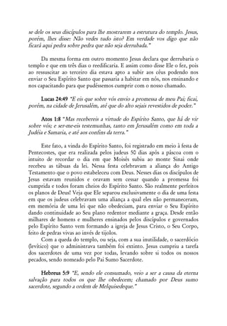 se dele os seus discípulos para lhe mostrarem a estrutura do templo. Jesus,
porém, lhes disse: Não vedes tudo isto? Em verdade vos digo que não
ficará aqui pedra sobre pedra que não seja derrubada.”

     Da mesma forma em outro momento Jesus declara que derrubaria o
templo e que em três dias o reedificaria. E assim como disse Ele o fez, pois
ao ressuscitar ao terceiro dia estava apto a subir aos céus podendo nos
enviar o Seu Espírito Santo que passaria a habitar em nós, nos ensinando e
nos capacitando para que pudéssemos cumprir com o nosso chamado.

     Lucas 24:49 “E eis que sobre vós envio a promessa de meu Pai; ficai,
porém, na cidade de Jerusalém, até que do alto sejais revestidos de poder.”

     Atos 1:8 “Mas recebereis a virtude do Espírito Santo, que há de vir
sobre vós; e ser-me-eis testemunhas, tanto em Jerusalém como em toda a
Judéia e Samaria, e até aos confins da terra.”

       Este fato, a vinda do Espírito Santo, foi registrado em meio à festa de
Pentecostes, que era realizada pelos judeus 50 dias após a páscoa com o
intuito de recordar o dia em que Moisés subiu ao monte Sinai onde
recebeu as tábuas da lei. Nessa festa celebravam a aliança do Antigo
Testamento que o povo estabeleceu com Deus. Nesses dias os discípulos de
Jesus estavam reunidos e oravam sem cessar quando a promessa foi
cumprida e todos foram cheios do Espírito Santo. São realmente perfeitos
os planos de Deus! Veja que Ele separou exclusivamente o dia de uma festa
em que os judeus celebravam uma aliança a qual eles não permaneceram,
em memória de uma lei que não obedeciam, para enviar o Seu Espírito
dando continuidade ao Seu plano redentor mediante a graça. Desde então
milhares de homens e mulheres ensinados pelos discípulos e governados
pelo Espírito Santo vem formando a igreja de Jesus Cristo, o Seu Corpo,
feito de pedras vivas ao invés de tijolos.
       Com a queda do templo, ou seja, com a sua inutilidade, o sacerdócio
(levítico) que o administrava também foi extinto. Jesus cumpriu a tarefa
dos sacerdotes de uma vez por todas, levando sobre si todos os nossos
pecados, sendo nomeado pelo Pai Sumo Sacerdote.

      Hebreus 5:9 “E, sendo ele consumado, veio a ser a causa da eterna
salvação para todos os que lhe obedecem; chamado por Deus sumo
sacerdote, segundo a ordem de Melquisedeque.”
 