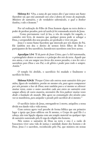 Hebreus 8:1 “Ora, a suma do que temos dito é que temos um Sumo
Sacerdote tal, que está assentado nos céus à destra do trono da majestade,
Ministro do santuário, e do verdadeiro tabernáculo, o qual o Senhor
fundou, e não o homem.”

      Por tal realização do Filho de Deus homem algum na terra detém o
poder de perdoar pecados, pois tal tarefa já foi consumada através de Jesus.
        Como previamente você já leu, o véu do templo foi rasgado, o
caminho está livre, de maneira que qualquer pessoa pode se achegar a
Deus, e arrependido dos seus pecados, ser perdoado e viver em paz.
      Jesus é o nosso Sumo Sacerdote que intercede por nós diante do Pai.
Ele também nos deu o direito de sermos feitos filhos de Deus e
participantes do Seu sacerdócio, fazendo-nos sacerdotes com livre acesso.

      Apocalipse 1:5-6 “E da parte de Jesus Cristo, que é a fiel testemunha,
o primogênito dentre os mortos e o príncipe dos reis da terra. Àquele que
nos amou, e em seu sangue nos lavou dos nossos pecados, e nos fez reis e
sacerdotes para Deus e seu Pai; a ele glória e poder para todo o sempre.
Amém.”

       O templo foi abolido, o sacerdócio foi mudado e finalmente o
sacrifício foi feito.

      Hebreus 9:24-26 “Porque Cristo não entrou num santuário feito por
mãos, figura do verdadeiro, porém no mesmo céu, para agora comparecer
por nós perante a face de Deus; nem também para a si mesmo se oferecer
muitas vezes, como o sumo sacerdote cada ano entra no santuário com
sangue alheio; de outra maneira, necessário lhe fora padecer muitas vezes
desde a fundação do mundo. Mas agora na consumação dos séculos uma
vez se manifestou, para aniquilar o pecado pelo sacrifício de si mesmo.”

      O sacrifício único de Jesus, entregando-se à morte, aniquilou a nossa
dívida nos dando vida e vida eterna.
      Com certeza agora você percebe de forma bíblica que em primeiro
lugar a igreja que Jesus edificou em Si mesmo, o Corpo do qual Ele é a
cabeça, não tem ligação alguma com um templo material ou qualquer tipo
de santuário sustentado pela fé cega da religião dos homens.
      Nós somos o santuário de Deus na terra e esta é a razão de
buscarmos viver uma vida de justiça e santidade diante dos homens e de
Deus. Jesus é o sacerdote, reconhecido pelo Pai, que ministra em nossas
 