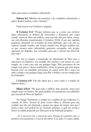 vidas, pois somos o verdadeiro tabernáculo.

      Hebreus 8:2 “Ministro do santuário, e do verdadeiro tabernáculo, o
qual o Senhor fundou, e não o homem.”

     Paulo escreve aos Coríntios o seguinte:

      II Corintios 5:1-4 “Porque sabemos que, se a nossa casa terrestre
deste tabernáculo se desfizer (Se morrermos e deixarmos este corpo
carnal), temos de Deus um edifício, uma casa não feita por mãos, eterna,
nos céus (Seremos transformados I Corintios 15:52). E por isso também
gememos, desejando ser revestidos da nossa habitação, que é do céu; se,
todavia, estando vestidos, não formos achados nus. Porque também nós,
os que estamos neste tabernáculo, gememos carregados; não porque
queremos ser despidos, mas revestidos, para que o mortal seja absorvido
pela vida.”

     Em nós se cumpre a restauração do tabernáculo de Davi para o
adorarmos em Espírito e em verdade, não restritos a um monte ou a um
templo, ou a uma casa, mas em qualquer lugar. Não precisamos de um
templo com pisos e altares santificados, cheios de pessoas que nem sequer
buscam viver em santidade, precisamos ser santos como Ele é santo, em
todo o tempo e em qualquer lugar, pois Ele, o Senhor, nos fez templo para
Sua habitação.

     I Corintios 6:19 “Ou não sabeis que o vosso corpo é o templo do
Espírito Santo...”

     Efésios 2:20-21 “No qual todo o edifício, bem ajustado, cresce para
templo santo no Senhor. No qual também vós juntamente sois edificados
para morada de Deus em Espírito.”

     No Antigo Testamento o templo era a sombra do que realmente é a
vontade de Deus. Através de Jesus nossos olhos se abriram para esta
verdade, que não está destinada a apenas um espaço de tempo, mas que é
eterna, como você poderá ler no versículo próximo, o qual nos revela o
futuro na cidade preparada por Deus para nossa habitação perpétua.

     ...E vi um novo céu, e uma nova terra. Porque já o primeiro céu e a
primeira terra passaram, e o mar já não existe. E eu, João, vi a santa cidade,
 