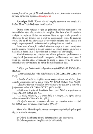 a nova Jerusalém, que de Deus descia do céu, adereçada como uma esposa
ataviada para o seu marido...Apocalipse 21

     Apocalipse 21:22 “E nela não vi templo, porque o seu templo é o
Senhor Deus Todo-Poderoso, e o Cordeiro.”

      Diante desta verdade é que os primeiros cristãos tornaram-se em
comunidades que não ostentavam templos. De fato não há nenhum
vestígio ou registro bíblico ou mesmo histórico que tenha provado a
edificação de um templo sob o aval da comunidade cristã do primeiro
século. Isto se dá pela clara razão de que simplesmente nunca existiu um
templo sequer que tenha sido construído pelos primeiros cristãos.
      Esta é uma afirmação notável, visto que naquele tempo tanto judeus
quanto gregos, romanos e outras dezenas de povos pagãos apoiavam e
mantinham firme a sua fé e práticas sob o conceito de um templo.
      Verdadeiramente os cristãos do século primeiro proliferaram o
evangelho de Jesus com muito zelo e empenho publicamente e nas casas. A
bíblia nos mostra várias evidências de como a igreja vivia, do amor e
comunhão que se vitalizava no partir do pão de casa em casa.

      “- E [os que haviam crido...] partiam o pão DE CASA EM CASA...
(At 2:46)
      - ...mas ensinei-lhes tudo publicamente e DE CASA EM CASA. (At
20:20)
      - Saudai Priscila e Áqüila, meus cooperadores em Cristo Jesus
...saudai igualmente a igreja que se reúne NA CASA DELES. (Rm 16:3,5)
      - Áqüila e Priscila os saúdam afetuosamente no Senhor, e também a
igreja que se reúne NA CASA DELES. (1 Co 16:19)
      - Saúdem os irmãos de Laodicéia, bem como Ninfa e a igreja que se
reúne EM SUA CASA. (Cl 4:15)
      - ...a você, Filemom, ... à irmã Áfia, a Arquipo... e à igreja que se
reúne com você EM SUA CASA...(Fl 2)
      - Se alguém vem ter convosco e não traz esta doutrina, não o recebais
EM CASA, nem lhe deis as boas-vindas. (2Jo 10)”

      Mark Mesa identifica pelo menos cinco pontos principais pelos quais
a igreja se reunia nas casas.

     1º O lar é o ambiente natural para tratarmos uns aos outros;
     2º O lar representa a simplicidade da vida cristã;
 