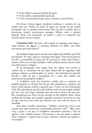 3º O lar reflete a natureza familiar da igreja;
     4º O lar molda a autenticidade espiritual;
     5º O lar é testemunha de que o povo constitui a casa de Deus.

      De forma errônea alguns estudiosos atribuem a ausência de um
templo feito por cristãos no início da igreja em virtude da tão temida
perseguição que os mesmos enfrentavam. Mas isso não é verdade, pois se
prestarmos atenção encontramos passagens bíblicas onde o próprio
apóstolo Paulo está orientando os irmãos a como se comportar nas
reuniões diante de um visitante.

     I Corintios 14:23 “Se, pois, toda a igreja se congregar num lugar, e
todos falarem em línguas, e entrarem indoutos ou infiéis, não dirão
porventura que estais loucos?”

      Em primeiro lugar preste atenção num importante detalhe que Paulo
está falando: “Se toda a igreja se congregar num lugar”. Em outras palavras:
Se toda a comunidade (a igreja que são pessoas) se reunir para adorar e
cultuar a Deus em um lugar qualquer, onde qualquer pessoa, mesmo sendo
um infiel, possa se achegar...
      Se tal perseguição neste tempo fosse tão rígida, com certeza os
cristãos não se reuniriam em um lugar desprovido de segurança onde
qualquer indouto ou infiel pudesse ter acesso. Esta instrução do apóstolo
derruba a idéia de que a perseguição foi a causa dos cristãos não
construírem seus próprios templos.
      A verdadeira razão dos primeiros cristãos não se reunirem em
templos próprios se dá pelo fato de que eles entenderam o mistério que
esteve oculto durante séculos e gerações que é Cristo em nós (Colossenses
1:26). Eles entenderam que Deus não habitava mais em um templo, isolado
por um véu, num lugar chamado santo dos santos, dentro de uma arca.
Eles entenderam que Deus nos fez morada do Seu Espírito Santo. Nesta
verdade não há lugar para templos sagrados, santuários terrestres ou coisa
do tipo, mas sim, servos fiéis que buscam viver uma vida de justiça e de
santidade.
      Jesus disse à mulher samaritana: “ Mulher, crê-me que a hora vem,
em que nem neste monte nem em Jerusalém adorareis o Pai.” “Mas a hora
vem, e agora é, em que os verdadeiros adoradores adorarão o Pai em
espírito e em verdade; porque o Pai procura a tais que assim o adorem.
Deus é Espírito, e importa que os que o adoram o adorem em espírito e
em verdade.”
 