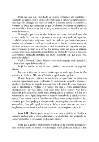 Uma vez que um empilhado de tijolos formando um quadrado é
chamado de igreja com o intuito de estabelecer e limitar geograficamente
um lugar de adoração ou culto ao Senhor, o mesmo revela-se contrário à
vontade de Deus que deseja que os que O adoram O adorem em espírito e
em verdade, e isso pode se dar na rua, no mercado ou na humilde sala de
estar de uma casa.
      O templo, por receber dos homens um valor espiritual que não
existe, ainda faz com que as pessoas se tornem em questão de segundos
verdadeiros hipócritas religiosos. Isto é tão evidente que basta olhar para a
reação das pessoas e você perceberá nelas a brusca transformação de
atitudes ao entrar em um templo o qual o tenham por sagrado, ou por
incorretamente pensar ser a igreja. Tal pessoa, como um passe de mágica,
assume (veste uma máscara) um semblante de profundo respeito e devoção,
aparentando profunda santidade no exato momento em que passa pela
porta do edifício.
      Você já fez isso?: “Xxxx! Silêncio, você está na igreja, tenha respeito”,
“Aqui não é lugar de brincadeiras”.
      Se já fez, tenha certeza de que também já reverenciou os sagrados
tijolos.
      Por esta e dezenas de outras razões que eu creio que Jesus foi tão
enfático ao declarar: Não sabes? Não ficará pedra sobre pedra!
      O que hoje os religiosos demonstram na aparência, os primeiros
cristãos expressavam com evidências. O testemunho daqueles homens e
mulheres testificou ao mundo muito da vida e do amor de Jesus, pois entre
eles o proclamar a verdade e o temor em vivê-la eram características
indispensáveis na vida diária. Em cada alma havia temor. Não havia
falsidade, pelo contrário, havia muita transparência e verdade. E é por este
testemunho que a igreja impactou o mundo conturbado e perdido de sua
época. Deus amou tanto o fato dos seus filhos terem compreendido a Sua
vontade para Sua igreja que não permitiu que ninguém contaminasse esta
comunhão, fato pelo qual Ananias e Safira caíram mortos por tentar
implantar pensamentos a ações mundanas em meio ao povo. (Atos 5)

     Atos 9:31 “Assim, pois, as igrejas em toda a Judéia, e Galiléia e
Samaria tinham paz, e eram edificadas; e se multiplicavam, andando no
temor do Senhor e consolação do Espírito Santo.”

     Note que a igreja se multiplicava e tinha paz. Se eram tão perseguidos
não podendo nem ao menos ter um templo onde pudessem cultuar o Seu
 
