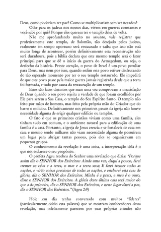 Deus, como poderiam ter paz? Como se multiplicariam sem ser notados?
      Olhe para os judeus nos nossos dias, vivem em guerras constantes e
você sabe por quê? Porque eles querem ter o templo deles de volta.
      Não me aprofundando muito no assunto, vale registrar que
profeticamente este templo, de Salomão, tão desejado pelos judeus,
realmente em tempo oportuno será restaurado e saiba que isso não está
muito longe de acontecer, porém definitivamente esta reconstrução não
será duradoura, pois a bíblia declara que este mesmo templo será o fator
principal para que se dê o início da guerra do Armagedom, ou seja, o
desfecho da história. Preste atenção, o povo de Israel é um povo peculiar
para Deus, mas nem por isso, quando enfim este povo estiver desfrutando
do tão esperado momento por ter o seu templo restaurado, Ele impedirá
de que este povo passe pela maior guerra jamais registrada desde que a terra
foi formada, e tudo por causa da restauração de um templo.
      Estes são fatos distintos que mais uma vez comprovam a insatisfação
de Deus quando o seu povo rejeita a verdade de que foram escolhidos por
Ele para serem a Sua Casa, o templo do Seu Espírito Santo. O templo não
feito por mãos de homens, mas feito pela própria mão do Criador que do
barro o moldou. Definitivamente nos primeiros passos da igreja não houve
necessidade alguma de erigir qualquer edifício ou templos.
      O fato é que os primeiros cristãos viviam como uma família, eles
tinham tudo em comum, e o ambiente natural para a edificação de uma
família é a casa. Portanto, a igreja de Jesus crescia e se fortalecia de casa em
casa e mesmo sendo milhares não viam necessidade alguma de possuírem
um lugar para abrigar tantas pessoas, pois eles se organizavam em
pequenos grupos.
      O conhecimento da revelação é uma coisa, a interpretação dela é o
que nos esclarece o seu propósito.
      O profeta Ageu recebeu do Senhor uma revelação que dizia: “Porque
assim diz o SENHOR dos Exércitos: Ainda uma vez, daqui a pouco, farei
tremer os céus e a terra, o mar e a terra seca; E farei tremer todas as
nações, e virão coisas preciosas de todas as nações, e encherei esta casa de
glória, diz o SENHOR dos Exércitos. Minha é a prata, e meu é o ouro,
disse o SENHOR dos Exércitos. A glória desta última casa será maior do
que a da primeira, diz o SENHOR dos Exércitos, e neste lugar darei a paz,
diz o SENHOR dos Exércitos.” (Ageu 2:9)

      Hoje em dia tenho conversado com muitos “líderes”
(particularmente odeio esta palavra) que se mostram conhecedores desta
revelação, mas infelizmente parecem por suas próprias atitudes não
 