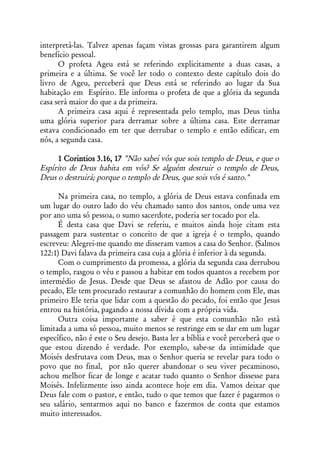 interpretá-las. Talvez apenas façam vistas grossas para garantirem algum
benefício pessoal.
      O profeta Ageu está se referindo explicitamente a duas casas, a
primeira e a última. Se você ler todo o contexto deste capítulo dois do
livro de Ageu, perceberá que Deus está se referindo ao lugar da Sua
habitação em Espírito. Ele informa o profeta de que a glória da segunda
casa será maior do que a da primeira.
      A primeira casa aqui é representada pelo templo, mas Deus tinha
uma glória superior para derramar sobre a última casa. Este derramar
estava condicionado em ter que derrubar o templo e então edificar, em
nós, a segunda casa.

     1 Corintios 3.16, 17 "Não sabei vós que sois templo de Deus, e que o
Espírito de Deus habita em vós? Se alguém destruir o templo de Deus,
Deus o destruirá; porque o templo de Deus, que sois vós é santo."

      Na primeira casa, no templo, a glória de Deus estava confinada em
um lugar do outro lado do véu chamado santo dos santos, onde uma vez
por ano uma só pessoa, o sumo sacerdote, poderia ser tocado por ela.
      É desta casa que Davi se referiu, e muitos ainda hoje citam esta
passagem para sustentar o conceito de que a igreja é o templo, quando
escreveu: Alegrei-me quando me disseram vamos a casa do Senhor. (Salmos
122:1) Davi falava da primeira casa cuja a glória é inferior à da segunda.
      Com o cumprimento da promessa, a glória da segunda casa derrubou
o templo, rasgou o véu e passou a habitar em todos quantos a recebem por
intermédio de Jesus. Desde que Deus se afastou de Adão por causa do
pecado, Ele tem procurado restaurar a comunhão do homem com Ele, mas
primeiro Ele teria que lidar com a questão do pecado, foi então que Jesus
entrou na história, pagando a nossa dívida com a própria vida.
      Outra coisa importante a saber é que esta comunhão não está
limitada a uma só pessoa, muito menos se restringe em se dar em um lugar
específico, não é este o Seu desejo. Basta ler a bíblia e você perceberá que o
que estou dizendo é verdade. Por exemplo, sabe-se da intimidade que
Moisés desfrutava com Deus, mas o Senhor queria se revelar para todo o
povo que no final, por não querer abandonar o seu viver pecaminoso,
achou melhor ficar de longe e acatar tudo quanto o Senhor dissesse para
Moisés. Infelizmente isso ainda acontece hoje em dia. Vamos deixar que
Deus fale com o pastor, e então, tudo o que temos que fazer é pagarmos o
seu salário, sentarmos aqui no banco e fazermos de conta que estamos
muito interessados.
 