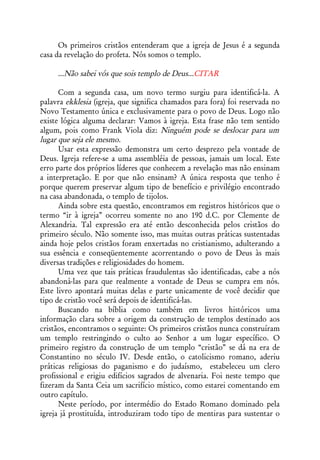 Os primeiros cristãos entenderam que a igreja de Jesus é a segunda
casa da revelação do profeta. Nós somos o templo.

     ...Não sabei vós que sois templo de Deus...CITAR

      Com a segunda casa, um novo termo surgiu para identificá-la. A
palavra ekklesia (igreja, que significa chamados para fora) foi reservada no
Novo Testamento única e exclusivamente para o povo de Deus. Logo não
existe lógica alguma declarar: Vamos à igreja. Esta frase não tem sentido
algum, pois como Frank Viola diz: Ninguém pode se deslocar para um
lugar que seja ele mesmo.
      Usar esta expressão demonstra um certo desprezo pela vontade de
Deus. Igreja refere-se a uma assembléia de pessoas, jamais um local. Este
erro parte dos próprios líderes que conhecem a revelação mas não ensinam
a interpretação. E por que não ensinam? A única resposta que tenho é
porque querem preservar algum tipo de benefício e privilégio encontrado
na casa abandonada, o templo de tijolos.
      Ainda sobre esta questão, encontramos em registros históricos que o
termo “ir à igreja” ocorreu somente no ano 190 d.C. por Clemente de
Alexandria. Tal expressão era até então desconhecida pelos cristãos do
primeiro século. Não somente isso, mas muitas outras práticas sustentadas
ainda hoje pelos cristãos foram enxertadas no cristianismo, adulterando a
sua essência e conseqüentemente acorrentando o povo de Deus às mais
diversas tradições e religiosidades do homem.
      Uma vez que tais práticas fraudulentas são identificadas, cabe a nós
abandoná-las para que realmente a vontade de Deus se cumpra em nós.
Este livro apontará muitas delas e parte unicamente de você decidir que
tipo de cristão você será depois de identificá-las.
      Buscando na bíblia como também em livros históricos uma
informação clara sobre a origem da construção de templos destinado aos
cristãos, encontramos o seguinte: Os primeiros cristãos nunca construíram
um templo restringindo o culto ao Senhor a um lugar específico. O
primeiro registro da construção de um templo “cristão” se dá na era de
Constantino no século IV. Desde então, o catolicismo romano, aderiu
práticas religiosas do paganismo e do judaísmo, estabeleceu um clero
profissional e erigiu edifícios sagrados de alvenaria. Foi neste tempo que
fizeram da Santa Ceia um sacrifício místico, como estarei comentando em
outro capítulo.
      Neste período, por intermédio do Estado Romano dominado pela
igreja já prostituída, introduziram todo tipo de mentiras para sustentar o
 