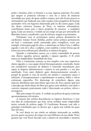 poder e domínio sobre os homens e as suas riquezas materiais. Foi então
que surgem as primeiras reformas e com ela o início de inúmeras
atrocidades por parte da igreja católica romana, pois não foram poucos os
reformadores que findaram suas vidas taxados como pregadores de heresias
queimados vivos em fogueiras alimentadas pela ira dos santos papas. Cada
um destes valorosos homens de Deus, os mártires reformadores,
contribuíram muito para o único propósito de restaurar a verdadeira
igreja. Cada um semeou a verdade em seu tempo até que por intermédio de
Martinho Lutero, considerado o pai da reforma, surgem os protestantes.
      Felizmente com os protestantes muitas práticas abomináveis do
catolicismo romano foram abolidas, porém outras práticas permanecem
até hoje e continuam sendo sustentadas pelos evangélicos, como por
exemplo a hierarquia pagã do clero, o misticismo na Santa Ceia, o edifício
sagrado e com ele o altar, o púlpito, como também o termo levitas que de
forma incorreta utilizam para identificar os músicos da igreja.
      Quando o cristianismo nasceu, era a única comunidade de pessoas
sem objetos sagrados, pessoas sagradas e espaços sagrados. A fé cristã
nasceu na simplicidade e humildade dos lares.
      Hoje o cristianismo sustenta os seus templos, com seus respectivos
altares sagrados e a sua equipe clerical hierarquicamente constituída. Assim
um considerável montante de dinheiro é enterrado mensalmente para
suprir as despesas administrativas e manter as suas paredes e o seu piso
santificado. Com tanto dinheiro gasto desnecessariamente entendo o
porquê de quando se trata de investir em missões o orçamento nunca é
suficiente. Conseqüentemente e repetidamente os pobres, órfãos e viúvas
continuam esquecidos. Por desencargo de consciência alguns, uma
minoria, distribuem uma sexta básica aqui outra ali. Fico a pensar qual será
a desculpa que darão diante de Deus por gastar tanto dinheiro com tijolo e
concreto enquanto praticamente nada é direcionado aos pobres, viúvas e
estrangeiros.
      Mas nem sempre foi assim. A verdade nas práticas da igreja resistiram
aproximadamente três séculos.
      A maioria dos cristãos desconhecem os registros históricos e é por
esta falta de conhecimento que hoje vivem atolados numa religiosidade
morta oriunda de práticas pagãs. O Catolicismo Romano tem sido o
principal contribuinte para os desvios que a igreja tem sofrido há quase
dois mil anos.
      Se você deseja ser um cristão no mínimo interessado na verdade,
procure gastar um pouco de tempo em uma biblioteca da sua cidade. Posso
garantir que você ficará chocado com o número de atrocidades e mentiras
 