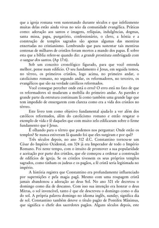 que a igreja romana vem sustentando durante séculos e que infelizmente
muitas delas estão ainda vivas no seio da comunidade evangélica. Práticas
como: adoração aos santos e imagens, relíquias, indulgências, dogmas,
santa missa, papa, purgatório, confessionário, o clero, a hóstia e a
construção de templos sagrados são apenas algumas das mentiras
enxertadas no cristianismo. Lembrando que para sustentar tais mentiras
centenas de milhares de cristãos foram mortos a mando dos papas. É sobre
esta que a bíblia refere-se quando diz: a grande prostituta embriagada com
o sangue dos santos. (Ap 17:6).
      Sob um conceito cronológico figurado, para que você entenda
melhor, pense num edifício. O seu fundamento é Jesus, em seguida temos,
no térreo, os primeiros cristãos, logo acima, no primeiro andar, o
catolicismo romano, no segundo andar, os reformadores, no terceiro, os
evangélicos que são na verdade católicos reformados.
      Você consegue perceber onde está o erro? O erro está no fato de que
os reformadores só mudaram a mobília do primeiro andar. As paredes e
grande parte da estrutura continuam lá como também uma grande lage que
tem impedido de enxergarem com clareza como era a vida dos cristãos no
térreo.
      Este livro tem como objetivo fundamental ajuda-lo a ver além dos
católicos reformados, além do catolicismo romano e então resgatar o
exemplo de vida e fé daqueles que com muito zelo edificaram sobre o firme
fundamento que é Jesus.
      É olhando para o térreo que podemos nos perguntar: Onde estão os
templos? Se nunca estiveram lá quando foi que eles surgiram e por quê?
      Três séculos depois, no ano 312 d.C. Constantino tornou-se um
César do Império Ocidental, em 324 já era Imperador de todo o Império
Romano. Foi neste tempo, com o intuito de promover a sua popularidade
e aceitação por parte dos cristãos, que ele começou a ordenar a construção
de edifícios de igreja. Se os cristãos tivessem os seus próprios templos
sagrados, como tinham os judeus e os pagãos, a fé cristã seria legitimada no
império.
      A história registra que Constantino era profundamente influenciado
por superstições e pela magia pagã. Mesmo com uma roupagem cristã
jamais abandonou a adoração ao deus Sol. No ano 321 ele decretou o
domingo como dia de descanso. Com isso sua intenção era honrar o deus
Mitras, o sol invencível, tanto é que ele descreveu o domingo como o dia
do sol. A própria palavra domingo no idioma inglês, sunday, significa dia
de sol. Constantino também deteve o título pagão de Pontifex Máximus,
que significa o chefe dos sacerdotes pagãos. Alguns séculos depois, este
 