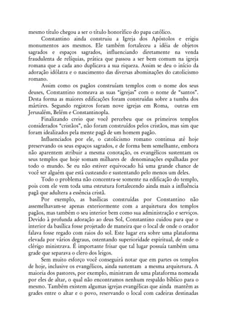 mesmo título chegou a ser o título honorífico do papa católico.
      Constantino ainda construiu a Igreja dos Apóstolos e erigiu
monumentos aos mesmos. Ele também fortaleceu a idéia de objetos
sagrados e espaços sagrados, influenciando diretamente na venda
fraudulenta de relíquias, prática que passou a ser bem comum na igreja
romana que a cada ano duplicava a sua riqueza. Assim se deu o início da
adoração idólatra e o nascimento das diversas abominações do catolicismo
romano.
      Assim como os pagãos construíam templos com o nome dos seus
deuses, Constantino nomeava as suas “igrejas” com o nome de “santos”.
Desta forma as maiores edificações foram construídas sobre a tumba dos
mártires. Segundo registros foram nove igrejas em Roma, outras em
Jerusalém, Belém e Constantinopla.
      Finalizando creio que você percebeu que os primeiros templos
considerados “cristãos”, não foram construídos pelos cristãos, mas sim que
foram idealizados pela mente pagã de um homem pagão.
      Influenciados por ele, o catolicismo romano continua até hoje
preservando os seus espaços sagrados, e de forma bem semelhante, embora
não aparentem atribuir a mesma conotação, os evangélicos sustentam os
seus templos que hoje somam milhares de denominações espalhadas por
todo o mundo. Se eu não estiver equivocado há uma grande chance de
você ser alguém que está custeando e sustentando pelo menos um deles.
      Todo o problema não concentra-se somente na edificação do templo,
pois com ele vem toda uma estrutura fortalecendo ainda mais a influência
pagã que adultera a essência cristã.
      Por exemplo, as basílicas construídas por Constantino não
assemelhavam-se apenas exteriormente com a arquitetura dos templos
pagãos, mas também o seu interior bem como sua administração e serviços.
Devido à profunda adoração ao deus Sol, Constantino cuidou para que o
interior da basílica fosse projetado de maneira que o local de onde o orador
falava fosse regado com raios do sol. Este lugar era sobre uma plataforma
elevada por vários degraus, ostentando superioridade espiritual, de onde o
clérigo ministrava. É importante frisar que tal lugar possuía também uma
grade que separava o clero dos leigos.
      Sem muito esforço você conseguirá notar que em partes os templos
de hoje, inclusive os evangélicos, ainda sustentam a mesma arquitetura. A
maioria dos pastores, por exemplo, ministram de uma plataforma nomeada
por eles de altar, o qual não encontramos nenhum respaldo bíblico para o
mesmo. Também existem algumas igrejas evangélicas que ainda mantêm as
grades entre o altar e o povo, reservando o local com cadeiras destinadas
 