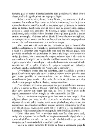 somente para os santos hierarquicamente bem posicionados, afinal como
dizem, o altar é sagrado, não é um lugar para leigos.
      Sobre o mesmo altar, dentro do catolicismo, encontramos a cátedra
ou trono destinada ao Bispo, sob esta influência os evangélicos, hoje com
menos freqüência, mantêm a cadeira do pastor que geralmente se destaca
entre as demais. Lembro-me que há pouco mais de quinze anos, quando
comecei a andar nos caminhos do Senhor, a igreja, influenciada pelo
catolicismo, tinha o hábito de se levantar e bater palmas quando o pastor
entrava no templo. Hoje esta prática já não é tão usada pelos evangélicos,
de qualquer forma esta era mais uma das práticas herdadas do paganismo
que os reformadores sustentaram por um bom tempo.
      Mais uma vez está mais do que provado de que a maioria dos
católicos reformados, os evangélicos, desconhecem a história e continuam
a viver e a alimentar uma religiosidade com base em práticas pagãs. Esta
profunda reverência pela plataforma (o altar) é tão ilógica que mesmo no
antigo judaísmo, sob o conceito de templo, sabemos que o altar não se
tratava de um local para que os sacerdotes subissem ou se destacassem entre
o povo, aquele altar era um lugar relacionado diretamente aos sacrifícios de
animais em oferta pelos pecados. O próprio original em hebraico,
mizbeah, significa exatamente isso “lugar onde se sacrifica”.
      O verdadeiro cristão tem por sacerdote, altar e sacrifício o próprio
Jesus. É unicamente para ele a nossa oferta, não pelos nossos pecados, mas
por nossa gratidão e compromisso com o Reino. No mesmo
entendimento, Jesus sendo o altar, nós não mais sacrificamos, mas sim
obedecemos, porque melhor é obedecer do que sacrificar.
      Não obstante precisamos considerar que para o catolicismo romano
o altar é o centro de toda a liturgia eucarística, também registra-se que o
altar deve ocupar um lugar que seja, de fato, o centro para onde
espontaneamente se volte a atenção de toda a assembléia dos fiéis.
      Perceba que com o templo surge o altar, com o altar surge o clero
religioso (classe que serve ao altar e se acha no direito de comer das
riquezas oferecidas nele), e assim, junto a uma pitada de orgulho carnal, são
ressuscitadas as obras dos Nicolaítas as quais sabemos pela palavra de Deus
que Ele abomina. (Apocalipse 2:15) Sobre o clero e a sua pretensiosa
hierarquia religiosa reservei todo um capítulo para depois analisarmos.
      Com todos estes fatos e artefatos creio que fica claro para você,
amigo leitor, que o valor atribuído ao templo como sendo a igreja distorce
a vontade de Deus tratando com um elevado nível de indiferença parte da
conquista de Jesus através do Seu sacrifício perfeito.
      Você e eu somos membros do Corpo de Jesus, a verdadeira igreja da
 