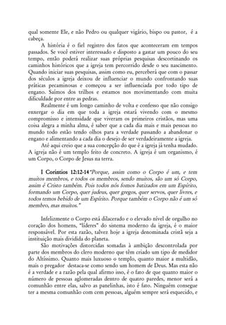 qual somente Ele, e não Pedro ou qualquer vigário, bispo ou pastor, é a
cabeça.
      A história é o fiel registro dos fatos que aconteceram em tempos
passados. Se você estiver interessado e disposto a gastar um pouco do seu
tempo, então poderá realizar suas próprias pesquisas descortinando os
caminhos históricos que a igreja tem percorrido desde o seu nascimento.
Quando iniciar suas pesquisas, assim como eu, perceberá que com o passar
dos séculos a igreja deixou de influenciar o mundo confrontando suas
práticas pecaminosas e começou a ser influenciada por todo tipo de
engano. Saímos dos trilhos e estamos nos movimentando com muita
dificuldade por entre as pedras.
      Realmente é um longo caminho de volta e confesso que não consigo
enxergar o dia em que toda a igreja estará vivendo com o mesmo
compromisso e intensidade que viveram os primeiros cristãos, mas uma
coisa alegra a minha alma, é saber que a cada dia mais e mais pessoas no
mundo todo estão tendo olhos para a verdade passando a abandonar o
engano e alimentando a cada dia o desejo de ser verdadeiramente a igreja.
      Até aqui creio que a sua concepção do que é a igreja já tenha mudado.
A igreja não é um templo feito de concreto. A igreja é um organismo, é
um Corpo, o Corpo de Jesus na terra.

     I Corintios 12:12-14“Porque, assim como o Corpo é um, e tem
muitos membros, e todos os membros, sendo muitos, são um só Corpo,
assim é Cristo também. Pois todos nós fomos batizados em um Espírito,
formando um Corpo, quer judeus, quer gregos, quer servos, quer livres, e
todos temos bebido de um Espírito. Porque também o Corpo não é um só
membro, mas muitos.”

      Infelizmente o Corpo está dilacerado e o elevado nível de orgulho no
coração dos homens, “líderes” do sistema moderno da igreja, é o maior
responsável. Por esta razão, talvez hoje a igreja denominada cristã seja a
instituição mais dividida do planeta.
      São motivações distorcidas somadas à ambição descontrolada por
parte dos membros do clero moderno que têm criado um tipo de medidor
do Altíssimo. Quanto mais luxuoso o templo, quanto maior a multidão,
mais o pregador destaca-se como sendo um homem de Deus. Mas esta não
é a verdade e a razão pela qual afirmo isso, é o fato de que quanto maior o
número de pessoas aglomeradas dentro de quatro paredes, menor será a
comunhão entre elas, salvo as panelinhas, isto é fato. Ninguém consegue
ter a mesma comunhão com cem pessoas, alguém sempre será esquecido, e
 
