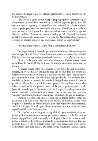no quadro da igreja atual, este alguém geralmente é o mais desprovido de
bens materiais.
      Pelo fato de a igreja ser um Corpo, grupos pequenos destacam-se por
desfrutarem de verdadeira comunhão. Multidões seguiam Jesus, mas Ele
separou apenas alguns para intensificar esta comunhão. Nestes últimos
anos a igreja, por um lado, conseguiu avançar ao identificar esta verdade,
mas por outro, a exemplo dos primeiros reformadores, mudaram apenas
algumas mobílias. Ao meu ver erram pelo desesperado desejo de formação
de líderes ostentando mais uma vez a obra dos Nicolaítas, alimentando o
orgulho no coração daqueles que se destacam dentro de suas “células”.

     “Porque assim como o Corpo é um e tem muitos membros”

      O Corpo é um e é formado por muitos membros cada um com uma
função específica. O Corpo não é formado somente de dedos, logo não há
lógica em acreditar que na igreja todos devam atuar na função de liderança.
      O alicerce da igreja, sobre o fundamento que é Cristo, encontramos
nesta frase de Paulo. O Corpo é um, há muitos membros, mas é um só
Corpo.
      A ligação direta entre estes membros por meio de uma comunhão
sincera, amor e dedicação, utilizando cada um os seus dons no intuito do
fortalecimento de todo o Corpo, é o que faz com que a igreja seja exemplo
para o mundo e acima de tudo Deus seja glorificado. Na ausência desta
unidade, o impacto causado ao mundo é insignificante e este é o nosso
grande problema. Mas como irão se unir pessoas tão orgulhosas assentadas
sobre o império da sua própria soberba? Já que as próprias palavras de
Jesus, declarando que no Seu reino o menor é o que é grande, parecem não
causar nenhum constrangimento, receio que a fila dos que ouvirão
“apartai-vos de mim pois não vos conheço” será maior do que se imagina.
      Quando o Corpo está unido e funciona de forma bíblica, então há
harmonia e as suas obras passam a ser música ao Senhor. Como uma
orquestra é formada de vários músicos com seus respectivos instrumentos,
assim é o Corpo formado por vários membros cada um com um dom
específico dado pelo Espírito Santo.
      O trabalho de uma orquestra é qualificado pelo conjunto da obra,
jamais se detém ao instrumento que porventura executa o solo. Da mesma
forma não podemos qualificar os dons do Espírito Santo dizendo que o de
pastor é maior, o de profeta é maior, de forma alguma, pois são dons do
Espírito Santo e Ele os reparte como quer, nos capacitando para juntos
compormos uma bela música. De outra forma estaríamos taxando alguns
 