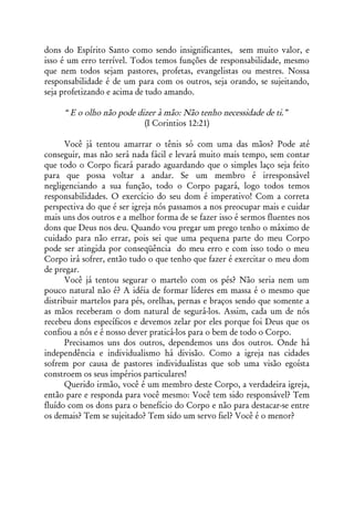 dons do Espírito Santo como sendo insignificantes, sem muito valor, e
isso é um erro terrível. Todos temos funções de responsabilidade, mesmo
que nem todos sejam pastores, profetas, evangelistas ou mestres. Nossa
responsabilidade é de um para com os outros, seja orando, se sujeitando,
seja profetizando e acima de tudo amando.

     “ E o olho não pode dizer à mão: Não tenho necessidade de ti.”
                           (I Corintios 12:21)

      Você já tentou amarrar o tênis só com uma das mãos? Pode até
conseguir, mas não será nada fácil e levará muito mais tempo, sem contar
que todo o Corpo ficará parado aguardando que o simples laço seja feito
para que possa voltar a andar. Se um membro é irresponsável
negligenciando a sua função, todo o Corpo pagará, logo todos temos
responsabilidades. O exercício do seu dom é imperativo! Com a correta
perspectiva do que é ser igreja nós passamos a nos preocupar mais e cuidar
mais uns dos outros e a melhor forma de se fazer isso é sermos fluentes nos
dons que Deus nos deu. Quando vou pregar um prego tenho o máximo de
cuidado para não errar, pois sei que uma pequena parte do meu Corpo
pode ser atingida por conseqüência do meu erro e com isso todo o meu
Corpo irá sofrer, então tudo o que tenho que fazer é exercitar o meu dom
de pregar.
      Você já tentou segurar o martelo com os pés? Não seria nem um
pouco natural não é? A idéia de formar líderes em massa é o mesmo que
distribuir martelos para pés, orelhas, pernas e braços sendo que somente a
as mãos receberam o dom natural de segurá-los. Assim, cada um de nós
recebeu dons específicos e devemos zelar por eles porque foi Deus que os
confiou a nós e é nosso dever praticá-los para o bem de todo o Corpo.
      Precisamos uns dos outros, dependemos uns dos outros. Onde há
independência e individualismo há divisão. Como a igreja nas cidades
sofrem por causa de pastores individualistas que sob uma visão egoísta
constroem os seus impérios particulares!
      Querido irmão, você é um membro deste Corpo, a verdadeira igreja,
então pare e responda para você mesmo: Você tem sido responsável? Tem
fluído com os dons para o benefício do Corpo e não para destacar-se entre
os demais? Tem se sujeitado? Tem sido um servo fiel? Você é o menor?
 
