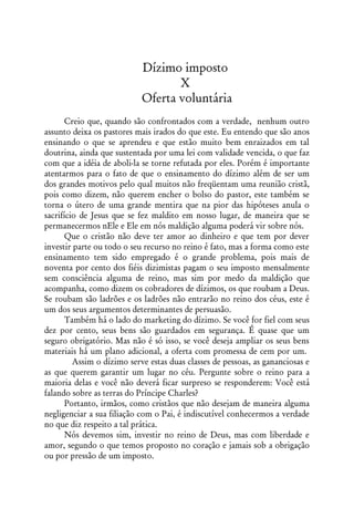 Dízimo imposto
                                   X
                            Oferta voluntária
       Creio que, quando são confrontados com a verdade, nenhum outro
assunto deixa os pastores mais irados do que este. Eu entendo que são anos
ensinando o que se aprendeu e que estão muito bem enraizados em tal
doutrina, ainda que sustentada por uma lei com validade vencida, o que faz
com que a idéia de aboli-la se torne refutada por eles. Porém é importante
atentarmos para o fato de que o ensinamento do dízimo além de ser um
dos grandes motivos pelo qual muitos não freqüentam uma reunião cristã,
pois como dizem, não querem encher o bolso do pastor, este também se
torna o útero de uma grande mentira que na pior das hipóteses anula o
sacrifício de Jesus que se fez maldito em nosso lugar, de maneira que se
permanecermos nEle e Ele em nós maldição alguma poderá vir sobre nós.
       Que o cristão não deve ter amor ao dinheiro e que tem por dever
investir parte ou todo o seu recurso no reino é fato, mas a forma como este
ensinamento tem sido empregado é o grande problema, pois mais de
noventa por cento dos fiéis dizimistas pagam o seu imposto mensalmente
sem consciência alguma de reino, mas sim por medo da maldição que
acompanha, como dizem os cobradores de dízimos, os que roubam a Deus.
Se roubam são ladrões e os ladrões não entrarão no reino dos céus, este é
um dos seus argumentos determinantes de persuasão.
       Também há o lado do marketing do dízimo. Se você for fiel com seus
dez por cento, seus bens são guardados em segurança. É quase que um
seguro obrigatório. Mas não é só isso, se você deseja ampliar os seus bens
materiais há um plano adicional, a oferta com promessa de cem por um.
         Assim o dízimo serve estas duas classes de pessoas, as gananciosas e
as que querem garantir um lugar no céu. Pergunte sobre o reino para a
maioria delas e você não deverá ficar surpreso se responderem: Você está
falando sobre as terras do Príncipe Charles?
       Portanto, irmãos, como cristãos que não desejam de maneira alguma
negligenciar a sua filiação com o Pai, é indiscutível conhecermos a verdade
no que diz respeito a tal prática.
       Nós devemos sim, investir no reino de Deus, mas com liberdade e
amor, segundo o que temos proposto no coração e jamais sob a obrigação
ou por pressão de um imposto.
 