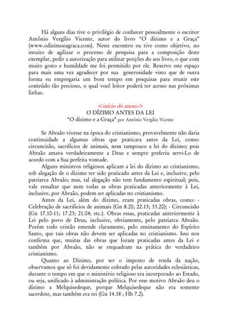 Há alguns dias tive o privilégio de conhecer pessoalmente o escritor
Antônio Vergílio Vicente, autor do livro “O dízimo e a Graça”
(www.odizimoeagraca.com). Neste encontro eu tive como objetivo, no
intuito de agilizar o processo de pesquisa para a composição deste
exemplar, pedir a autorização para utilizar porções do seu livro, o que com
muito gosto e humildade me foi permitido por ele. Reservo este espaço
para mais uma vez agradecer por sua generosidade visto que de outra
forma eu empregaria um bom tempo em pesquisas para reunir este
conteúdo tão precioso, o qual você leitor poderá ter acesso nas próximas
linhas.

                            <início do anexo>
                        O DÍZIMO ANTES DA LEI
                “O dízimo e a Graça” por Antônio Vergílio Vicente

       Se Abraão vivesse na época do cristianismo, provavelmente não daria
continuidade a algumas obras que praticara antes da Lei, como:
circuncisão, sacrifícios de animais, nem tampouco a lei do dízimo; pois
Abraão amava verdadeiramente a Deus e sempre preferiu servi-Lo de
acordo com a Sua perfeita vontade.
       Alguns ministros religiosos aplicam a lei do dízimo ao cristianismo,
sob alegação de o dízimo ter sido praticado antes da Lei e, inclusive, pelo
patriarca Abraão; mas, tal alegação não tem fundamento espiritual; pois,
vale ressaltar que nem todas as obras praticadas anteriormente à Lei,
inclusive, por Abraão, podem ser aplicadas no cristianismo.
       Antes da Lei, além do dízimo, eram praticadas obras, como: -
Celebração de sacrifícios de animais (Gn 8.20; 22.13; 33.20); - Circuncisão
(Gn 17.10-11; 17.23; 21.04; etc.). Obras essas, praticadas anteriormente à
Lei pelo povo de Deus, inclusive, obviamente, pelo patriarca Abraão.
Porém todo cristão entende claramente, pelo ensinamento do Espírito
Santo, que tais obras não devem ser aplicadas no cristianismo. Isso nos
confirma que, muitas das obras que foram praticadas antes da Lei e
também por Abraão, não se enquadram na prática do verdadeiro
cristianismo.
       Quanto ao Dízimo, por ser o imposto de renda da nação,
observamos que só foi devidamente cobrado pelas autoridades eclesiásticas,
durante o tempo em que o ministério religioso era incorporado ao Estado,
ou seja, unificado à administração política. Por esse motivo Abraão deu o
dízimo a Melquisedeque, porque Melquisedeque não era somente
sacerdote, mas também era rei (Gn 14.18 ; Hb 7.2).
 