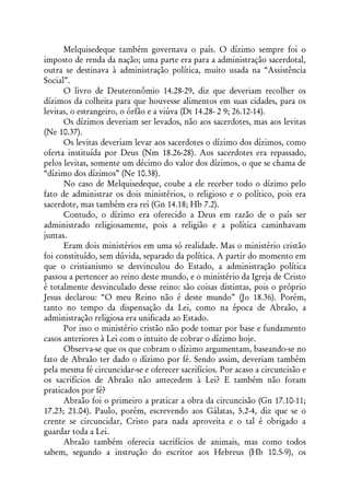 Melquisedeque também governava o país. O dízimo sempre foi o
imposto de renda da nação; uma parte era para a administração sacerdotal,
outra se destinava à administração política, muito usada na “Assistência
Social”.
      O livro de Deuteronômio 14.28-29, diz que deveriam recolher os
dízimos da colheita para que houvesse alimentos em suas cidades, para os
levitas, o estrangeiro, o órfão e a viúva (Dt 14.28- 2 9; 26.12-14).
      Os dízimos deveriam ser levados, não aos sacerdotes, mas aos levitas
(Ne 10.37).
      Os levitas deveriam levar aos sacerdotes o dízimo dos dízimos, como
oferta instituída por Deus (Nm 18.26-28). Aos sacerdotes era repassado,
pelos levitas, somente um décimo do valor dos dízimos, o que se chama de
“dízimo dos dízimos” (Ne 10.38).
      No caso de Melquisedeque, coube a ele receber todo o dízimo pelo
fato de administrar os dois ministérios, o religioso e o político, pois era
sacerdote, mas também era rei (Gn 14.18; Hb 7.2).
      Contudo, o dízimo era oferecido a Deus em razão de o país ser
administrado religiosamente, pois a religião e a política caminhavam
juntas.
      Eram dois ministérios em uma só realidade. Mas o ministério cristão
foi constituído, sem dúvida, separado da política. A partir do momento em
que o cristianismo se desvinculou do Estado, a administração política
passou a pertencer ao reino deste mundo, e o ministério da Igreja de Cristo
é totalmente desvinculado desse reino: são coisas distintas, pois o próprio
Jesus declarou: “O meu Reino não é deste mundo” (Jo 18.36). Porém,
tanto no tempo da dispensação da Lei, como na época de Abraão, a
administração religiosa era unificada ao Estado.
      Por isso o ministério cristão não pode tomar por base e fundamento
casos anteriores à Lei com o intuito de cobrar o dízimo hoje.
      Observa-se que os que cobram o dízimo argumentam, baseando-se no
fato de Abraão ter dado o dízimo por fé. Sendo assim, deveriam também
pela mesma fé circuncidar-se e oferecer sacrifícios. Por acaso a circuncisão e
os sacrifícios de Abraão não antecedem à Lei? E também não foram
praticados por fé?
      Abraão foi o primeiro a praticar a obra da circuncisão (Gn 17.10-11;
17.23; 21.04). Paulo, porém, escrevendo aos Gálatas, 5.2-4, diz que se o
crente se circuncidar, Cristo para nada aproveita e o tal é obrigado a
guardar toda a Lei.
      Abraão também oferecia sacrifícios de animais, mas como todos
sabem, segundo a instrução do escritor aos Hebreus (Hb 10.5-9), os
 