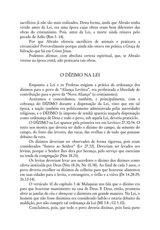 sacrifícios já não são mais realizados. Desta forma, ainda que Abraão tenha
vivido antes da Lei, era uma época cujas obras eram bem diferentes das
obras do cristianismo. Pois, antes da Lei, a morte ainda reinava pelo
pecado de Adão (Rm 5. 14).
       Por que Abraão oferecia sacrifícios de animais e praticava a
circuncisão? Provavelmente porque ainda não estava em prática a Graça da
Salvação que há em Cristo Jesus.
       Podemos afirmar, com absoluta certeza espiritual, que, se Abraão
vivesse na época cristã, não praticaria tais obras.


                         O DÍZIMO NA LEI

      Enquanto a Lei e os Profetas exigiam a prática da ordenança dos
dízimos para o povo da “Aliança Levítica”, era profetizada a liberdade de
contribuição para o povo da “Nova Aliança” (o cristianismo).
      Aceitamos e concordamos, também, e principalmente, com a
cobrança do DÍZIMO durante a dispensação da Lei, visto que em tal
época, a nação também era politicamente administrada pelas autoridades
religiosas, e o DÍZIMO (o imposto de renda) aparecia naquela dispensação
como ordenança de Deus e todo o povo, sob aquela Lei, deveria praticá-lo.
      O DÍZIMO na Lei aparece pela primeira vez em Levítico 27.30-34. O
texto nos mostra que deveria ser dado o dízimo do campo, da semente do
campo, do fruto das árvores, das vacas, das ovelhas e de tudo que passasse
debaixo da vara.
      Os dízimos deveriam ser observados de forma rigorosa, pois eram
considerados “Santos ao Senhor” (Lv 27.32). Deveriam ser levados aos
levitas, porque o Senhor lhes dera por herança, pelo serviço que exerciam
na tenda da congregação (Nm 18.21).
      Os levitas deveriam levar aos sacerdotes o dízimo dos dízimos como
oferta instituída por Deus (Nm 18.26; Ne 10.38). Ao final de cada 3 anos, o
povo deveria recolher os dízimos da colheita para que houvesse alimentos
em suas cidades para o levita, o estrangeiro, o órfão e a viúva (Dt 14.28-29;
26.12-14).
      O versículo 10 do capítulo 3 de Malaquias nos fala que o dízimo era
para que houvesse mantimento na casa de Deus. E Deus, então, prometia
abrir as janelas do céu e abençoar o dizimista em grande maneira. Na Lei, o
homem que não fosse dizimista era considerado ladrão e estaria debaixo da
maldição, por não cumprir tal ordenança da Lei (Ml 3.8 ; Gl 3.10).
      Concluímos, pois, que todo o povo deveria dizimar, pois fazia parte
 
