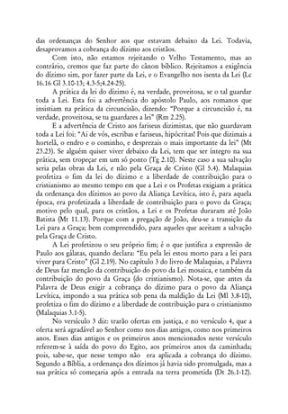 das ordenanças do Senhor aos que estavam debaixo da Lei. Todavia,
desaprovamos a cobrança do dízimo aos cristãos.
       Com isto, não estamos rejeitando o Velho Testamento, mas ao
contrário, cremos que faz parte do cânon bíblico. Rejeitamos a exigência
do dízimo sim, por fazer parte da Lei, e o Evangelho nos isenta da Lei (Lc
16.16 Gl 3.10-13; 4.3-5;4.24-25).
       A prática da lei do dízimo é, na verdade, proveitosa, se o tal guardar
toda a Lei. Esta foi a advertência do apóstolo Paulo, aos romanos que
insistiam na prática da circuncisão, dizendo: “Porque a circuncisão é, na
verdade, proveitosa, se tu guardares a lei” (Rm 2.25).
       E a advertência de Cristo aos fariseus dizimistas, que não guardavam
toda a Lei foi: “Ai de vós, escribas e fariseus, hipócritas! Pois que dizimais a
hortelã, o endro e o cominho, e desprezais o mais importante da lei” (Mt
23.23). Se alguém quiser viver debaixo da Lei, tem que ser íntegro na sua
prática, sem tropeçar em um só ponto (Tg 2.10). Neste caso a sua salvação
seria pelas obras da Lei, e não pela Graça de Cristo (Gl 5.4). Malaquias
profetiza o fim da lei do dízimo e a liberdade de contribuição para o
cristianismo ao mesmo tempo em que a Lei e os Profetas exigiam a prática
da ordenança dos dízimos ao povo da Aliança Levítica, isto é, para aquela
época, era profetizada a liberdade de contribuição para o povo da Graça;
motivo pelo qual, para os cristãos, a Lei e os Profetas duraram até João
Batista (Mt 11.13). Porque com a pregação de João, deu-se a transição da
Lei para a Graça; bem compreendido, para aqueles que aceitam a salvação
pela Graça de Cristo.
       A Lei profetizou o seu próprio fim; é o que justifica a expressão de
Paulo aos gálatas, quando declara: “Eu pela lei estou morto para a lei para
viver para Cristo” (Gl 2.19). No capítulo 3 do livro de Malaquias, a Palavra
de Deus faz menção da contribuição do povo da Lei mosaica, e também da
contribuição do povo da Graça (do cristianismo). Nota-se, que antes da
Palavra de Deus exigir a cobrança do dízimo para o povo da Aliança
Levítica, impondo a sua prática sob pena da maldição da Lei (Ml 3.8-10),
profetiza o fim do dízimo e a liberdade de contribuição para o cristianismo
(Malaquias 3.1-5).
       No versículo 3 diz: trarão ofertas em justiça, e no versículo 4, que a
oferta será agradável ao Senhor como nos dias antigos, como nos primeiros
anos. Esses dias antigos e os primeiros anos mencionados neste versículo
referem-se à saída do povo do Egito, aos primeiros anos da caminhada;
pois, sabe-se, que nesse tempo não era aplicada a cobrança do dízimo.
Segundo a Bíblia, a ordenança dos dízimos já havia sido promulgada, mas a
sua prática só começaria após a entrada na terra prometida (Dt 26.1-12).
 