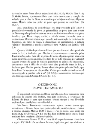 Até então, eram feitas ofertas espontâneas (Ex 36.2-7; 35.4-29; Nm 7.1-8;
31.48-54). Porém, o povo contribuía com tanto amor e com o coração tão
voltado para a obra de Deus, de maneira que sobejavam ofertas. Algumas
vezes, Moisés tinha que pedir ao povo que parasse de contribuir (Ex
36.5-7).
       Essa abundância de contribuição era proporcionada pelo amor e
prontidão de vontade do povo. A generosidade do povo para com a obra
de Deus naqueles primeiros anos se tornou muito comentada entre o povo
israelita, que Deus chega, então, a citá-la como exemplo para o
cristianismo. Observe o leitor que, quando a determinação de contribuição
financeira, da parte de Deus, é direcionada ao cristianismo, a palavra
“dízimo” desaparece, e muda a expressão para: “Ofertas em Justiça” (Ml
3.3).
       Quanto à idéia de praticar o dízimo por ter sido uma obra praticada
antes da Lei, e inclusive por Abraão, é expressamente censurada pelas
Escrituras Sagradas. Pois não se pode, de forma alguma, aplicar uma obra
dessa natureza ao cristianismo, pelo fato de ter sido praticada por Abraão!
Alguns crentes da igreja da Galácia persistiam na prática da circuncisão,
certamente com a idéia de ter sido uma obra praticada antes da Lei, e
inclusive por Abraão, porém, foram advertidos pelo apóstolo Paulo, que
lhes disse: “se o crente se circuncidar, Cristo para nada aproveita e o tal
está obrigado a guardar toda a lei” (Gl 5.2-4); e acrescentou, dizendo que
isto lhes separaria da Graça de Cristo (Gl 5.4).


                         O DÍZIMO NO
                       NOVO TESTAMENTO

      É impossível encontrar, na Bíblia Sagrada, uma base verdadeira para
cobrança de dízimo dos cristãos, mas pelo contrário, a orientação da
Palavra de Deus é para que nenhum cristão troque a sua liberdade
espiritual pela maldição da servidão da Lei.
      No Novo Testamento encontramos apenas quatro textos que
mencionam o dízimo. Entre estes quatro, dois são paralelos, isto é, relatam
a mesma situação: Mateus 23.23 e Lucas 11.42; os outros dois estão em
Lucas 18.12 e Hebreus 7.2-9. E o que fica bem evidente nestes textos, é que
nenhum deles se refere a dízimo de cristão.
      Observemos Mateus 23.23 e Lucas 11.42 respectivamente transcritos
a seguir: 1º) “Ai de vós, escribas e fariseus, hipócritas, pois que dizimais a
 