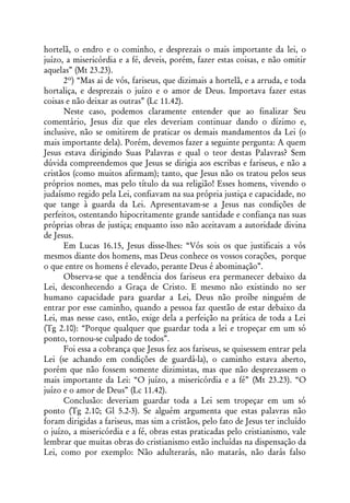 hortelã, o endro e o cominho, e desprezais o mais importante da lei, o
juízo, a misericórdia e a fé, deveis, porém, fazer estas coisas, e não omitir
aquelas” (Mt 23.23).
      2º) “Mas ai de vós, fariseus, que dizimais a hortelã, e a arruda, e toda
hortaliça, e desprezais o juízo e o amor de Deus. Importava fazer estas
coisas e não deixar as outras” (Lc 11.42).
      Neste caso, podemos claramente entender que ao finalizar Seu
comentário, Jesus diz que eles deveriam continuar dando o dízimo e,
inclusive, não se omitirem de praticar os demais mandamentos da Lei (o
mais importante dela). Porém, devemos fazer a seguinte pergunta: A quem
Jesus estava dirigindo Suas Palavras e qual o teor destas Palavras? Sem
dúvida compreendemos que Jesus se dirigia aos escribas e fariseus, e não a
cristãos (como muitos afirmam); tanto, que Jesus não os tratou pelos seus
próprios nomes, mas pelo título da sua religião! Esses homens, vivendo o
judaísmo regido pela Lei, confiavam na sua própria justiça e capacidade, no
que tange à guarda da Lei. Apresentavam-se a Jesus nas condições de
perfeitos, ostentando hipocritamente grande santidade e confiança nas suas
próprias obras de justiça; enquanto isso não aceitavam a autoridade divina
de Jesus.
      Em Lucas 16.15, Jesus disse-lhes: “Vós sois os que justificais a vós
mesmos diante dos homens, mas Deus conhece os vossos corações, porque
o que entre os homens é elevado, perante Deus é abominação”.
      Observa-se que a tendência dos fariseus era permanecer debaixo da
Lei, desconhecendo a Graça de Cristo. E mesmo não existindo no ser
humano capacidade para guardar a Lei, Deus não proíbe ninguém de
entrar por esse caminho, quando a pessoa faz questão de estar debaixo da
Lei, mas nesse caso, então, exige dela a perfeição na prática de toda a Lei
(Tg 2.10): “Porque qualquer que guardar toda a lei e tropeçar em um só
ponto, tornou-se culpado de todos”.
      Foi essa a cobrança que Jesus fez aos fariseus, se quisessem entrar pela
Lei (se achando em condições de guardá-la), o caminho estava aberto,
porém que não fossem somente dizimistas, mas que não desprezassem o
mais importante da Lei: “O juízo, a misericórdia e a fé” (Mt 23.23). “O
juízo e o amor de Deus” (Lc 11.42).
      Conclusão: deveriam guardar toda a Lei sem tropeçar em um só
ponto (Tg 2.10; Gl 5.2-3). Se alguém argumenta que estas palavras não
foram dirigidas a fariseus, mas sim a cristãos, pelo fato de Jesus ter incluído
o juízo, a misericórdia e a fé, obras estas praticadas pelo cristianismo, vale
lembrar que muitas obras do cristianismo estão incluídas na dispensação da
Lei, como por exemplo: Não adulterarás, não matarás, não darás falso
 