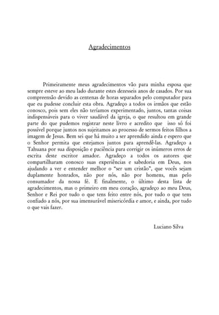 Agradecimentos




       Primeiramente meus agradecimentos vão para minha esposa que
sempre esteve ao meu lado durante estes dezesseis anos de casados. Por sua
compreensão devido as centenas de horas separados pelo computador para
que eu pudesse concluir esta obra. Agradeço a todos os irmãos que estão
conosco, pois sem eles não teríamos experimentado, juntos, tantas coisas
indispensáveis para o viver saudável da igreja, o que resultou em grande
parte do que pudemos registrar neste livro e acredito que isso só foi
possível porque juntos nos sujeitamos ao processo de sermos feitos filhos a
imagem de Jesus. Bem sei que há muito a ser aprendido ainda e espero que
o Senhor permita que estejamos juntos para aprendê-las. Agradeço a
Tahuana por sua disposição e paciência para corrigir os inúmeros erros de
escrita deste escritor amador. Agradeço a todos os autores que
compartilharam conosco suas experiências e sabedoria em Deus, nos
ajudando a ver e entender melhor o “ser um cristão”, que vocês sejam
duplamente honrados, não por nós, não por homens, mas pelo
consumador da nossa fé. E finalmente, o último desta lista de
agradecimentos, mas o primeiro em meu coração, agradeço ao meu Deus,
Senhor e Rei por tudo o que tens feito entre nós, por tudo o que tens
confiado a nós, por sua imensurável misericórdia e amor, e ainda, por tudo
o que vais fazer.


                                                         Luciano Silva
 