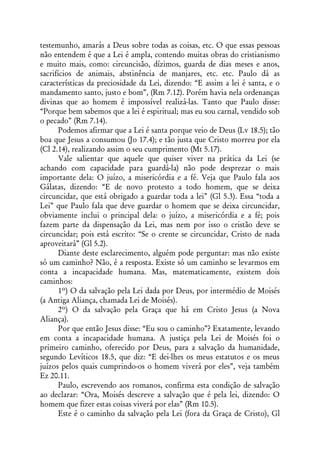 testemunho, amarás a Deus sobre todas as coisas, etc. O que essas pessoas
não entendem é que a Lei é ampla, contendo muitas obras do cristianismo
e muito mais, como: circuncisão, dízimos, guarda de dias meses e anos,
sacrifícios de animais, abstinência de manjares, etc. etc. Paulo dá as
características da preciosidade da Lei, dizendo: “E assim a lei é santa, e o
mandamento santo, justo e bom”, (Rm 7.12). Porém havia nela ordenanças
divinas que ao homem é impossível realizá-las. Tanto que Paulo disse:
“Porque bem sabemos que a lei é espiritual; mas eu sou carnal, vendido sob
o pecado” (Rm 7.14).
       Podemos afirmar que a Lei é santa porque veio de Deus (Lv 18.5); tão
boa que Jesus a consumou (Jo 17.4); e tão justa que Cristo morreu por ela
(Cl 2.14), realizando assim o seu cumprimento (Mt 5.17).
       Vale salientar que aquele que quiser viver na prática da Lei (se
achando com capacidade para guardá-la) não pode desprezar o mais
importante dela: O juízo, a misericórdia e a fé. Veja que Paulo fala aos
Gálatas, dizendo: “E de novo protesto a todo homem, que se deixa
circuncidar, que está obrigado a guardar toda a lei” (Gl 5.3). Essa “toda a
Lei” que Paulo fala que deve guardar o homem que se deixa circuncidar,
obviamente inclui o principal dela: o juízo, a misericórdia e a fé; pois
fazem parte da dispensação da Lei, mas nem por isso o cristão deve se
circuncidar; pois está escrito: “Se o crente se circuncidar, Cristo de nada
aproveitará” (Gl 5.2).
       Diante deste esclarecimento, alguém pode perguntar: mas não existe
só um caminho? Não, é a resposta. Existe só um caminho se levarmos em
conta a incapacidade humana. Mas, matematicamente, existem dois
caminhos:
       1º) O da salvação pela Lei dada por Deus, por intermédio de Moisés
(a Antiga Aliança, chamada Lei de Moisés).
       2º) O da salvação pela Graça que há em Cristo Jesus (a Nova
Aliança).
       Por que então Jesus disse: “Eu sou o caminho”? Exatamente, levando
em conta a incapacidade humana. A justiça pela Lei de Moisés foi o
primeiro caminho, oferecido por Deus, para a salvação da humanidade,
segundo Levíticos 18.5, que diz: “E dei-lhes os meus estatutos e os meus
juízos pelos quais cumprindo-os o homem viverá por eles”, veja também
Ez 20.11.
       Paulo, escrevendo aos romanos, confirma esta condição de salvação
ao declarar: “Ora, Moisés descreve a salvação que é pela lei, dizendo: O
homem que fizer estas coisas viverá por elas” (Rm 10.5).
       Este é o caminho da salvação pela Lei (fora da Graça de Cristo), Gl
 