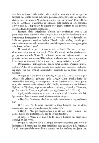 5.4. Porém, todo cristão esclarecido tem pleno conhecimento de que no
homem não existe justiça suficiente para realizar a perfeição da exigência
da Lei, pois está escrito: “Não há um justo, nem um sequer” (Rm 3.10; Sl
53.2-3). Contudo, o caminho da salvação pela prática da Lei continua
aberto, isto é, à disposição de alguém que queira confiar na sua própria
capacidade, como faziam os fariseus.
      Existem várias referências bíblicas que confirmam que a Lei
permanece como caminho para salvação. Para um melhor esclarecimento,
comecemos interpretando o capítulo 10, versículo 19 da Epístola aos
Hebreus, quando o escritor declara: “Tendo, pois, irmãos, ousadia para
entrar no santuário, pelo novo e vivo caminho que ele nos consagrou, pelo
véu, isto é, pela sua carne”.
      No versículo acima, o escritor se refere a Novo Caminho; isto quer
dizer que existe outro caminho (o Velho Caminho); Velho, obviamente,
porque veio antes do Novo. No capítulo 8, versículo 13 do mesmo livro, o
próprio escritor acrescenta: “Dizendo nova aliança, envelheceu a primeira.
Ora, o que foi tornado velho, e se envelhece, perto está de se acabar”.
      Observemos, então, que a Lei não se havia acabado. Quando então se
acabará? A Lei só se acabará quando não existir mais ninguém confiando
na carne (na sua própria capacidade), querendo usá-la como meio de
salvação.
      O capítulo 4 do livro “O Sábado, A Lei e A Graça”, escrito por
Abraão de Almeida, publicado pela CPAD (Casas Publicadoras das
Assembléias de Deus), diz o seguinte: “A Lei continua santa, boa e justa,
mas, não estamos mais sujeitos a ela”. Paulo, escrevendo a sua Primeira
Epístola a Timóteo, expressa-se sobre o assunto, dizendo: “Sabemos,
porém, que a lei é boa, se alguém dela usa legitimamente” (1 Tm 1.8).
      Aqui, ele demonstra estar aberto o caminho da salvação pela Lei.
Igualmente observemos os versículos transcritos a seguir:
      a) Rm 2.25: “A circuncisão é, na verdade proveitosa, se tu guardares a
lei”.
      b) Gl 5.3: “E de novo protesto a todo homem, que se deixa
circuncidar, que está obrigado a guardar toda a lei”.
      c) Rm 2.13: “Porque os que ouvem a lei não são justos diante de
Deus, mas os que praticam a lei, hão de ser justificados”.
      d) Gl 3.12: “Ora, a lei não é da fé, mas, o homem que fizer estas
coisas, por elas viverá”.
      Porque na verdade, não é a Lei que não tem capacidade para salvar o
homem; é o homem que não tem capacidade para guardar a Lei. Porém, a
Lei só tem capacidade para salvar o homem que for perfeito; mas Jesus tem
 
