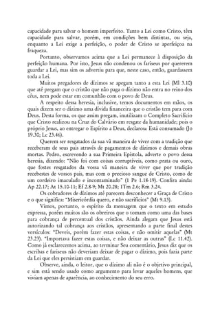 capacidade para salvar o homem imperfeito. Tanto a Lei como Cristo, têm
capacidade para salvar, porém, em condições bem distintas, ou seja,
enquanto a Lei exige a perfeição, o poder de Cristo se aperfeiçoa na
fraqueza.
      Portanto, observamos acima que a Lei permanece à disposição da
perfeição humana. Por isto, Jesus não condenou os fariseus por quererem
guardar a Lei, mas sim os advertiu para que, neste caso, então, guardassem
toda a Lei.
      Muitos pregadores de dízimos se apegam tanto a esta Lei (Ml 3.10)
que até pregam que o cristão que não paga o dízimo não entra no reino dos
céus, nem pode estar em comunhão com o povo de Deus.
      A respeito dessa heresia, inclusive, temos documentos em mãos, os
quais dizem ser o dízimo uma dívida financeira que o cristão tem para com
Deus. Desta forma, os que assim pregam, inutilizam o Completo Sacrifício
que Cristo realizou na Cruz do Calvário em resgate da humanidade; pois o
próprio Jesus, ao entregar o Espírito a Deus, declarou: Está consumado (Jo
19.30; Lc 23.46).
      Querem ser resgatados da sua vã maneira de viver com a tradição que
receberam de seus pais através de pagamentos de dízimos e demais obras
mortas. Pedro, escrevendo a sua Primeira Epístola, adverte o povo dessa
heresia, dizendo: “Não foi com coisas corruptíveis, como prata ou ouro,
que fostes resgatados da vossa vã maneira de viver que por tradição
recebestes de vossos pais, mas com o precioso sangue de Cristo, como de
um cordeiro imaculado e incontaminado” (1 Pe 1.18-19). Confira ainda:
Ap 22.17; At 15.10-11; Ef 2.8-9; Mt 20.28; 1Tm 2.6; Rm 3.24.
      Os cobradores de dízimos até parecem desconhecer a Graça de Cristo
e o que significa: “Misericórdia quero, e não sacrifícios” (Mt 9.13).
      Vimos, portanto, o espírito da mensagem que o texto em estudo
expressa, porém muitos são os obreiros que o tomam como uma das bases
para cobrança de percentual dos cristãos. Ainda alegam que Jesus está
autorizando tal cobrança aos cristãos, apresentando a parte final destes
versículos: “Deveis, porém fazer estas coisas, e não omitir aquelas” (Mt
23.23). “Importava fazer estas coisas, e não deixar as outras” (Lc 11.42).
Como já esclarecemos acima, ao terminar Seu comentário, Jesus diz que os
escribas e fariseus não deveriam deixar de pagar o dízimo, pois fazia parte
da Lei que eles persistiam em guardar.
      Observe, ainda, o leitor, que o dízimo ali não é o objetivo principal,
e sim está sendo usado como argumento para levar aqueles homens, que
viviam apenas de aparência, ao conhecimento do seu erro.
 