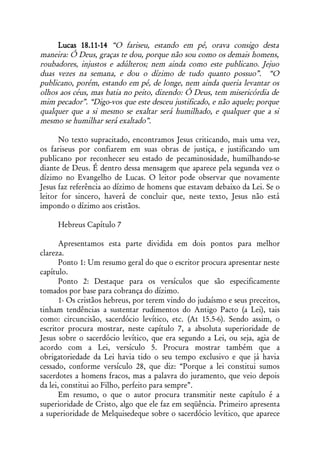 Lucas 18.11-14 “O fariseu, estando em pé, orava consigo desta
maneira: Ó Deus, graças te dou, porque não sou como os demais homens,
roubadores, injustos e adúlteros; nem ainda como este publicano. Jejuo
duas vezes na semana, e dou o dízimo de tudo quanto possuo”. “O
publicano, porém, estando em pé, de longe, nem ainda queria levantar os
olhos aos céus, mas batia no peito, dizendo: Ó Deus, tem misericórdia de
mim pecador”. “Digo-vos que este desceu justificado, e não aquele; porque
qualquer que a si mesmo se exaltar será humilhado, e qualquer que a si
mesmo se humilhar será exaltado”.

      No texto supracitado, encontramos Jesus criticando, mais uma vez,
os fariseus por confiarem em suas obras de justiça, e justificando um
publicano por reconhecer seu estado de pecaminosidade, humilhando-se
diante de Deus. É dentro dessa mensagem que aparece pela segunda vez o
dízimo no Evangelho de Lucas. O leitor pode observar que novamente
Jesus faz referência ao dízimo de homens que estavam debaixo da Lei. Se o
leitor for sincero, haverá de concluir que, neste texto, Jesus não está
impondo o dízimo aos cristãos.

     Hebreus Capítulo 7

       Apresentamos esta parte dividida em dois pontos para melhor
clareza.
       Ponto 1: Um resumo geral do que o escritor procura apresentar neste
capítulo.
       Ponto 2: Destaque para os versículos que são especificamente
tomados por base para cobrança do dízimo.
       1- Os cristãos hebreus, por terem vindo do judaísmo e seus preceitos,
tinham tendências a sustentar rudimentos do Antigo Pacto (a Lei), tais
como: circuncisão, sacerdócio levítico, etc. (At 15.5-6). Sendo assim, o
escritor procura mostrar, neste capítulo 7, a absoluta superioridade de
Jesus sobre o sacerdócio levítico, que era segundo a Lei, ou seja, agia de
acordo com a Lei, versículo 5. Procura mostrar também que a
obrigatoriedade da Lei havia tido o seu tempo exclusivo e que já havia
cessado, conforme versículo 28, que diz: “Porque a lei constitui sumos
sacerdotes a homens fracos, mas a palavra do juramento, que veio depois
da lei, constitui ao Filho, perfeito para sempre”.
       Em resumo, o que o autor procura transmitir neste capítulo é a
superioridade de Cristo, algo que ele faz em seqüência. Primeiro apresenta
a superioridade de Melquisedeque sobre o sacerdócio levítico, que aparece
 
