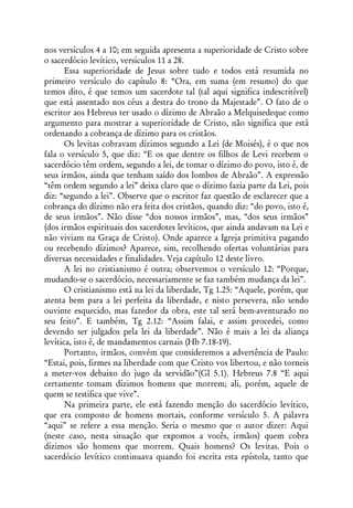 nos versículos 4 a 10; em seguida apresenta a superioridade de Cristo sobre
o sacerdócio levítico, versículos 11 a 28.
       Essa superioridade de Jesus sobre tudo e todos está resumida no
primeiro versículo do capítulo 8: “Ora, em suma (em resumo) do que
temos dito, é que temos um sacerdote tal (tal aqui significa indescritível)
que está assentado nos céus a destra do trono da Majestade”. O fato de o
escritor aos Hebreus ter usado o dízimo de Abraão a Melquisedeque como
argumento para mostrar a superioridade de Cristo, não significa que está
ordenando a cobrança de dízimo para os cristãos.
       Os levitas cobravam dízimos segundo a Lei (de Moisés), é o que nos
fala o versículo 5, que diz: “E os que dentre os filhos de Levi recebem o
sacerdócio têm ordem, segundo a lei, de tomar o dízimo do povo, isto é, de
seus irmãos, ainda que tenham saído dos lombos de Abraão”. A expressão
“têm ordem segundo a lei” deixa claro que o dízimo fazia parte da Lei, pois
diz: “segundo a lei”. Observe que o escritor faz questão de esclarecer que a
cobrança do dízimo não era feita dos cristãos, quando diz: “do povo, isto é,
de seus irmãos”. Não disse “dos nossos irmãos”, mas, “dos seus irmãos”
(dos irmãos espirituais dos sacerdotes levíticos, que ainda andavam na Lei e
não viviam na Graça de Cristo). Onde aparece a Igreja primitiva pagando
ou recebendo dízimos? Aparece, sim, recolhendo ofertas voluntárias para
diversas necessidades e finalidades. Veja capítulo 12 deste livro.
       A lei no cristianismo é outra; observemos o versículo 12: “Porque,
mudando-se o sacerdócio, necessariamente se faz também mudança da lei”.
       O cristianismo está na lei da liberdade, Tg 1.25: “Aquele, porém, que
atenta bem para a lei perfeita da liberdade, e nisto persevera, não sendo
ouvinte esquecido, mas fazedor da obra, este tal será bem-aventurado no
seu feito”. E também, Tg 2.12: “Assim falai, e assim procedei, como
devendo ser julgados pela lei da liberdade”. Não é mais a lei da aliança
levítica, isto é, de mandamentos carnais (Hb 7.18-19).
       Portanto, irmãos, convém que consideremos a advertência de Paulo:
“Estai, pois, firmes na liberdade com que Cristo vos libertou, e não torneis
a meter-vos debaixo do jugo da servidão”(Gl 5.1). Hebreus 7.8 “E aqui
certamente tomam dízimos homens que morrem; ali, porém, aquele de
quem se testifica que vive”.
       Na primeira parte, ele está fazendo menção do sacerdócio levítico,
que era composto de homens mortais, conforme versículo 5. A palavra
“aqui” se refere a essa menção. Seria o mesmo que o autor dizer: Aqui
(neste caso, nesta situação que expomos a vocês, irmãos) quem cobra
dízimos são homens que morrem. Quais homens? Os levitas. Pois o
sacerdócio levítico continuava quando foi escrita esta epístola, tanto que
 
