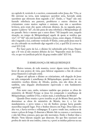 no capítulo 8, versículo 4, o escritor, comentando sobre Jesus, diz: “Ora, se
Ele estivesse na terra, nem tampouco sacerdote seria, havendo ainda
sacerdotes que oferecem dons segundo a lei”. Então, o “Aqui” não está
fazendo referência aos pastores, presbíteros e outros obreiros do
cristianismo como muitos supõem e ensinam, mas sim a sacerdotes
levíticos, pois eram eles quem cobravam dízimos. Já, na segunda parte,
quanto à palavra “ali”, ela não passa de uma referência a Melquisedeque ali
no passado. Seria o mesmo que o autor dizer: “Ali (naquele caso, naquela
situação, no tempo de Melquisedeque) aquele de quem se testifica que
vive”. O “Ali” não está fazendo referência a Jesus, como alegam. O dízimo
não é segundo a Lei, conforme versículo 5? Então, como pode Jesus estar lá
no céu cobrando ou recebendo algo segundo a Lei, a qual Ele já cravou na
cruz? (Cl 2.14)
       Por fazer parte da Lei, o dízimo foi substituído pela Graça. Depois
que a fé veio já não estamos debaixo da Lei: “Separados estais de Cristo,
vós, os que vos justificais pela lei: da graça tendes caído” (Gl 5.4).


                 À SEMELHANÇA DE MELQUISEDEQUE

      Muitos tentam, de toda maneira, torcer alguns textos bíblicos em
favor de seus pontos de vista, para fabricar argumento a fim de colocar
preço financeiro à salvação cristã.
      Alguns até aplicam o dízimo ao cristianismo, sob alegação de Jesus
ter sido comparado à semelhança de Melquisedeque, quando este no seu
ministério recebeu dízimo de Abraão, porém, esta não deixa de ser,
também, uma alegação absolutamente equivocada e sem fundamento
espiritual.
      Pois neste caso, então, teríamos também que praticar as obras do
ministério de Moisés! Porque se Jesus foi comparado à semelhança de
Melquisedeque, também O foi, e muito mais, à semelhança de Moisés!
      Quando Deus reuniu o povo israelita ao pé do Monte Sinai para lhe
determinar as obras do ministério de Moisés, isto é, a Lei dos
mandamentos, o povo temeu a voz do Senhor, porque havia grandes
maravilhas naquele lugar. Pois o Senhor descera em Fogo. Deus falava em
alta voz, e havia trovões e relâmpagos. E o povo vendo isso, encheu-se de
temor e pôs-se de longe. E disseram a Moisés: fale tu conosco, e ouviremos;
e não fale Deus conosco, para que não morramos. Então o Senhor disse a
Moisés: “bem falaram naquilo que disseram. Eis que lhes suscitarei um
profeta do meio de seus irmãos, como tu, e porei as minhas palavras na sua
 