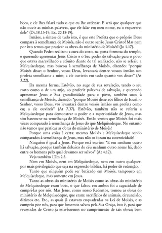 boca, e ele lhes falará tudo o que eu lhe ordenar. E será que qualquer que
não ouvir as minhas palavras, que ele falar em meu nome, eu o requererei
dele” (Dt.18.15-19; Ex. 20.18-19).
       Irmãos, a síntese de tudo isto, é que este Profeta que o próprio Deus
compara à semelhança de Moisés, não é outro senão Jesus Cristo! Mas nem
por isto temos que praticar as obras do ministério de Moisés! (Jo 1.17).
       Quando Pedro realizou a cura do coxo, na porta formosa do templo,
e querendo apresentar Jesus Cristo e o Seu poder de salvação para o povo
que estava maravilhado e atônito diante de tal realização, não se referiu a
Melquisedeque, mas buscou à semelhança de Moisés, dizendo: “porque
Moisés disse: o Senhor, vosso Deus, levantará dentre vossos irmãos um
profeta semelhante a mim; a ele ouvireis em tudo quanto vos disser” (At
3.22).
       Da mesma forma, Estêvão, no auge de sua revelação, tendo o seu
rosto como o de um anjo, ao proferir palavras de salvação, e querendo
apresentar Jesus e Sua grandiosidade para o povo, também usou à
semelhança de Moisés, dizendo: “porque Moisés disse aos filhos de Israel: o
Senhor, vosso Deus, vos levantará dentre vossos irmãos um profeta como
eu; a ele ouvireis” (At 7.37). Estêvão, também não se referiu a
Melquisedeque para demonstrar o poder e a superioridade de Jesus, mas
sim baseou-se na semelhança de Moisés. Então vemos que Moisés foi mais
vezes comparado à semelhança de Jesus do que Melquisedeque. No entanto
não temos que praticar as obras do ministério de Moisés!
       Porque uma coisa é certa: mesmo Moisés e Melquisedeque sendo
comparados à semelhança de Jesus, mas não os foram na autenticidade!
       Ninguém é igual a Jesus. Porque está escrito: “E em nenhum outro
há salvação, porque também debaixo do céu nenhum outro nome há, dado
entre os homens pelo qual devamos ser salvos” (At 4.12).
       Veja também 1Tm 2.5.
       Nem em Moisés, nem em Melquisedeque, nem em outro qualquer,
por mais privilegiado que seja na expressão bíblica, há poder de redenção.
       Tanto que ninguém pode ser batizado em Moisés, tampouco em
Melquisedeque, mas somente em Jesus.
       Tanto as obras do ministério de Moisés como as obras do ministério
de Melquisedeque eram boas, o que faltou em ambos foi a capacidade de
cumpri-las por nós. Mas Jesus, como nosso Redentor, tomou as obras do
ministério de Melquisedeque, que eram: sacrifícios de animais, circuncisão,
dízimos etc. Etc., as quais já estavam enquadradas na Lei de Moisés, e as
cumpriu por nós, para que fossemos salvos pela Sua Graça, isto é, para que
revestidos de Cristo já estivéssemos no cumprimento de tais obras; bem
 